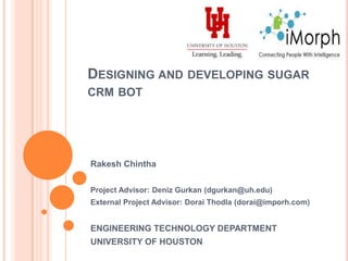 Designing and developing sugar crm bot Rakesh Chintha (chintha.rakesh@gmail.com) Project Advisor: Deniz Gurkan (dgurkan@uh.edu) External Project Advisor: Dorai Thodla (dorai@imorph.com) ENGINEERING TECHNOLOGY DEPARTMENT UNIVERSITY OF HOUSTON 