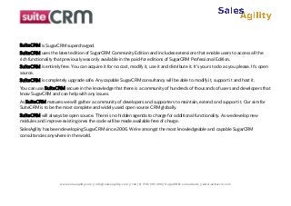 SuiteCRM is SugarCRM supercharged.
SuiteCRM uses the latest edition of SugarCRM Community Edition and includes extensions that enable users to access all the
rich functionality that previously was only available in the paid-for editions of SugarCRM Professional Edition.
SuiteCRM is entirely free. You can acquire it for no cost, modify it, use it and distribute it. It's yours to do as you please. It's open
source.
SuiteCRM is completely upgrade safe. Any capable SugarCRM consultancy will be able to modify it, support it and host it.
You can use SuiteCRM secure in the knowledge that there is a community of hundreds of thousands of users and developers that
know SugarCRM and can help with any issues.
As SuiteCRM matures we will gather a community of developers and supporters to maintain, extend and support it. Our aim for
SuiteCRM is to be the most complete and widely used open source CRM globally.
SuiteCRM will always be open source. There is no hidden agenda to charge for additional functionality. As we develop new
modules and improve existing ones the code will be made available free of charge.
SalesAgility has been developing SugarCRM since 2006. We're amongst the most knowledgeable and capable SugarCRM
consultancies anywhere in the world.

www.salesagility.com || info@salesagility.com || +44 (0) 1786 585 499 || SugarCRM consultants || www.suitecrm.com

 