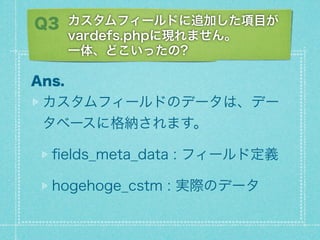 Q3 ե`ɤ׷ӤĿ
       vardefs.phpˬFޤ
       һ塢ɤä?

Ans.
 ե`ɤΥǩ`ϡǩ`
 ٩`˸{ޤ

  ?elds_meta_data : ե`ɶx

  hogehoge_cstm : gHΥǩ`
 