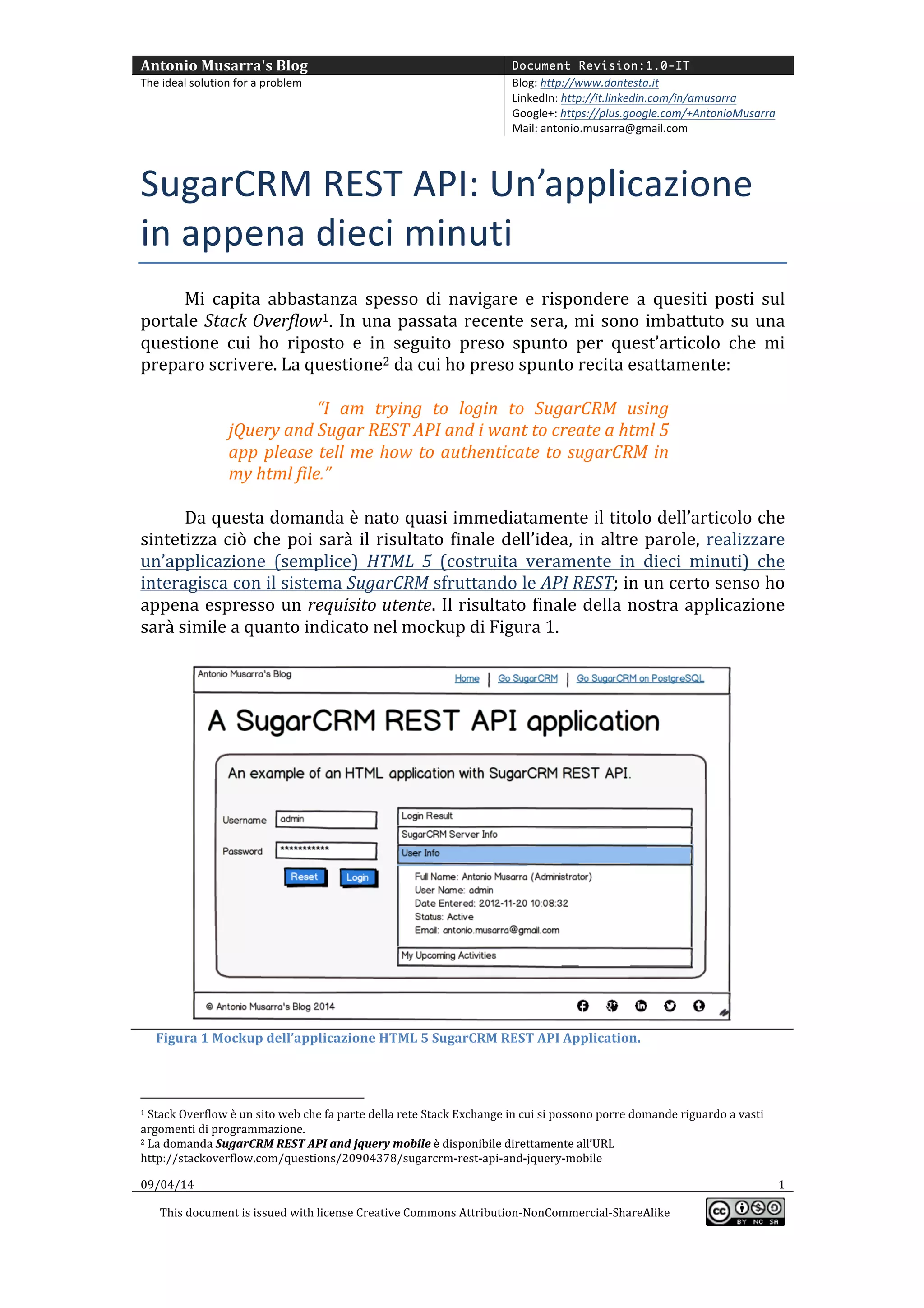 Antonio	
  Musarra's	
  Blog	
   Document Revision:1.0-IT
The	
  ideal	
  solution	
  for	
  a	
  problem	
   Blog:	
  http://www.dontesta.it	
  
LinkedIn:	
  http://it.linkedin.com/in/amusarra	
  	
  
Google+:	
  https://plus.google.com/+AntonioMusarra	
  
Mail:	
  antonio.musarra@gmail.com	
  
	
  
09/04/14	
   1	
  
This	
  document	
  is	
  issued	
  with	
  license	
  Creative	
  Commons	
  Attribution-­‐NonCommercial-­‐ShareAlike	
  
	
  
	
  
SugarCRM	
  REST	
  API:	
  Un’applicazione	
  
in	
  appena	
  dieci	
  minuti	
  
Mi	
   capita	
   abbastanza	
   spesso	
   di	
   navigare	
   e	
   rispondere	
   a	
   quesiti	
   posti	
   sul	
  
portale	
  Stack	
  Overflow1.	
  In	
  una	
  passata	
  recente	
  sera,	
  mi	
  sono	
  imbattuto	
  su	
  una	
  
questione	
   cui	
   ho	
   risposto	
   e	
   in	
   seguito	
   preso	
   spunto	
   per	
   quest’articolo.	
   La	
  
domanda2	
  	
  posta	
  su	
  Stack	
  Overflow	
  da	
  cui	
  ho	
  preso	
  spunto	
  recita	
  esattamente:	
  
	
  
“I	
   am	
   trying	
   to	
   login	
   to	
   SugarCRM	
   using	
  
jQuery	
  and	
  Sugar	
  REST	
  API	
  and	
  i	
  want	
  to	
  create	
  a	
  html	
  5	
  
app	
  please	
  tell	
  me	
  how	
  to	
  authenticate	
  to	
  sugarCRM	
  in	
  
my	
  html	
  file.”	
  
	
  
Da	
  questa	
  domanda	
  è	
  nato	
  quasi	
  immediatamente	
  il	
  titolo	
  dell’articolo	
  che	
  
sintetizza	
  ciò	
  che	
  poi	
  sarà	
  il	
  risultato	
  finale	
  dell’idea,	
  in	
  altre	
  parole,	
  realizzare	
  
un’applicazione	
   (semplice)	
   HTML	
   5	
   (costruita	
   veramente	
   in	
   dieci	
   minuti)	
   che	
  
interagisca	
  con	
  il	
  sistema	
  SugarCRM	
  sfruttando	
  le	
  API	
  REST;	
  in	
  un	
  certo	
  senso	
  ho	
  
appena	
  espresso	
  un	
  requisito	
  utente.	
  Il	
  risultato	
  finale	
  della	
  nostra	
  applicazione	
  
sarà	
  simile	
  a	
  quanto	
  indicato	
  nel	
  mockup	
  di	
  Figura	
  1.	
  
	
  
	
  
	
  	
  	
  	
  	
  Figura	
  1	
  Mockup	
  dell’applicazione	
  HTML	
  5	
  SugarCRM	
  REST	
  API	
  Application.	
  
	
  	
  	
  	
  	
  	
  	
  	
  	
  	
  	
  	
  	
  	
  	
  	
  	
  	
  	
  	
  	
  	
  	
  	
  	
  	
  	
  	
  	
  	
  	
  	
  	
  	
  	
  	
  	
  	
  	
  	
  	
  	
  	
  	
  	
  	
  	
  	
  	
  	
  	
  	
  	
  	
  	
  	
  
1	
  Stack	
  Overflow	
  è	
  un	
  sito	
  web	
  che	
  fa	
  parte	
  della	
  rete	
  Stack	
  Exchange	
  in	
  cui	
  si	
  possono	
  porre	
  domande	
  riguardo	
  a	
  vasti	
  
argomenti	
  di	
  programmazione.	
  
2	
  I	
  dettagli	
  sulla	
  domanda	
  SugarCRM	
  REST	
  API	
  and	
  jquery	
  mobile	
  sono	
  disponibili	
  all’URL	
  2	
  I	
  dettagli	
  sulla	
  domanda	
  SugarCRM	
  REST	
  API	
  and	
  jquery	
  mobile	
  sono	
  disponibili	
  all’URL	
  
http://stackoverflow.com/questions/20904378/sugarcrm-­‐rest-­‐api-­‐and-­‐jquery-­‐mobile	
  
 