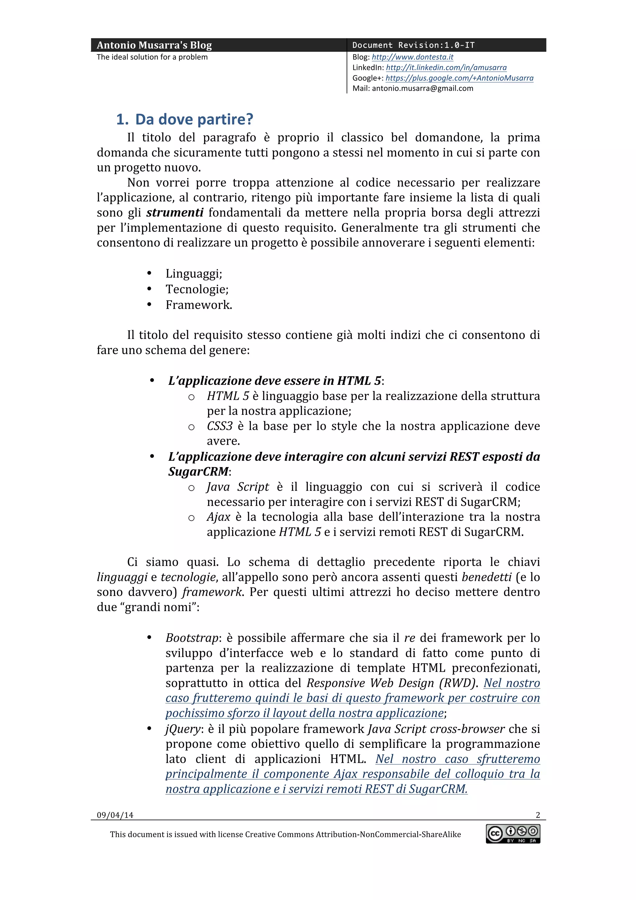 Antonio	
  Musarra's	
  Blog	
   Document Revision:1.0-IT
The	
  ideal	
  solution	
  for	
  a	
  problem	
   Blog:	
  http://www.dontesta.it	
  
LinkedIn:	
  http://it.linkedin.com/in/amusarra	
  	
  
Google+:	
  https://plus.google.com/+AntonioMusarra	
  
Mail:	
  antonio.musarra@gmail.com	
  
	
  
09/04/14	
   2	
  
This	
  document	
  is	
  issued	
  with	
  license	
  Creative	
  Commons	
  Attribution-­‐NonCommercial-­‐ShareAlike	
  
	
  
	
  
1. Da	
  dove	
  partire?	
  
Il	
   titolo	
   del	
   paragrafo	
   è	
   proprio	
   il	
   classico	
   bel	
   domandone,	
   la	
   prima	
  
domanda	
  che	
  sicuramente	
  tutti	
  pongono	
  a	
  se	
  stessi	
  nel	
  momento	
  in	
  cui	
  si	
  parte	
  
con	
  un	
  progetto	
  nuovo.	
  
Non	
   vorrei	
   porre	
   troppa	
   attenzione	
   al	
   codice	
   necessario	
   per	
   realizzare	
  
l’applicazione,	
  al	
  contrario,	
  ritengo	
  più	
  importante	
  fare	
  insieme	
  la	
  lista	
  di	
  quali	
  
sono	
   gli	
   strumenti	
   fondamentali	
   da	
   mettere	
   nella	
   propria	
   borsa	
   degli	
   attrezzi	
  
per	
   l’implementazione	
   di	
   questo	
   requisito.	
   Generalmente	
   tra	
   gli	
   strumenti	
   che	
  
consentono	
  di	
  realizzare	
  un	
  progetto	
  è	
  possibile	
  annoverare	
  i	
  seguenti	
  elementi:	
  
	
  
• Linguaggi;	
  
• Tecnologie;	
  
• Framework.	
  
	
  	
  
Il	
  titolo	
  del	
  requisito	
  stesso	
  contiene	
  già	
  molti	
  indizi	
  che	
  ci	
  consentono	
  di	
  
fare	
  uno	
  schema	
  del	
  genere:	
  
	
  
• L’applicazione	
  deve	
  essere	
  in	
  HTML	
  5:	
  
o HTML	
  5	
  è	
  linguaggio	
  base	
  per	
  la	
  realizzazione	
  della	
  struttura	
  
per	
  la	
  nostra	
  applicazione;	
  
o CSS3	
  è	
  la	
  base	
  per	
  lo	
  style	
  che	
  la	
  nostra	
  applicazione	
  deve	
  
avere.	
  
• L’applicazione	
  deve	
  interagire	
  con	
  alcuni	
  servizi	
  REST	
  esposti	
  da	
  
SugarCRM:	
  
o Java	
   Script	
   è	
   il	
   linguaggio	
   con	
   cui	
   si	
   scriverà	
   il	
   codice	
  
necessario	
  per	
  interagire	
  con	
  i	
  servizi	
  REST	
  di	
  SugarCRM;	
  
o Ajax	
   è	
   la	
   tecnologia	
   alla	
   base	
   dell’interazione	
   tra	
   la	
   nostra	
  
applicazione	
  HTML	
  5	
  e	
  i	
  servizi	
  remoti	
  REST	
  di	
  SugarCRM.	
  
	
  
Ci	
   siamo	
   quasi.	
   Lo	
   schema	
   di	
   dettaglio	
   precedente	
   riporta	
   le	
   chiavi	
  
linguaggi	
  e	
  tecnologie,	
  all’appello	
  sono	
  però	
  ancora	
  assenti	
  questi	
  benedetti	
  (e	
  lo	
  
sono	
   davvero)	
   framework.	
   Per	
   questi	
   ultimi	
   attrezzi	
   ho	
   deciso	
   mettere	
   dentro	
  
due	
  “grandi	
  nomi”:	
  
	
  	
  	
  
• Bootstrap:	
  è	
  possibile	
  affermare	
  che	
  sia	
  il	
  re	
  dei	
  framework	
  per	
  lo	
  
sviluppo	
   d’interfacce	
   web	
   e	
   lo	
   standard	
   di	
   fatto	
   come	
   punto	
   di	
  
partenza	
   per	
   la	
   realizzazione	
   di	
   template	
   HTML	
   preconfezionati,	
  
soprattutto	
   in	
   ottica	
   del	
   Responsive	
  Web	
  Design	
  (RWD).	
   Nel	
  nostro	
  
caso	
  frutteremo	
  quindi	
  le	
  basi	
  di	
  questo	
  framework	
  per	
  costruire	
  con	
  
pochissimo	
  sforzo	
  il	
  layout	
  della	
  nostra	
  applicazione;	
  
• jQuery:	
  è	
  il	
  più	
  popolare	
  framework	
  Java	
  Script	
  cross-­‐browser	
  che	
  si	
  
propone	
  come	
  obiettivo	
  quello	
  di	
  semplificare	
  la	
  programmazione	
  
lato	
   client	
   di	
   applicazioni	
   HTML.	
   Nel	
   nostro	
   caso	
   sfrutteremo	
  
principalmente	
   il	
   componente	
   Ajax	
   responsabile	
   del	
   colloquio	
   tra	
   la	
  
nostra	
  applicazione	
  e	
  i	
  servizi	
  remoti	
  REST	
  di	
  SugarCRM.	
  
 