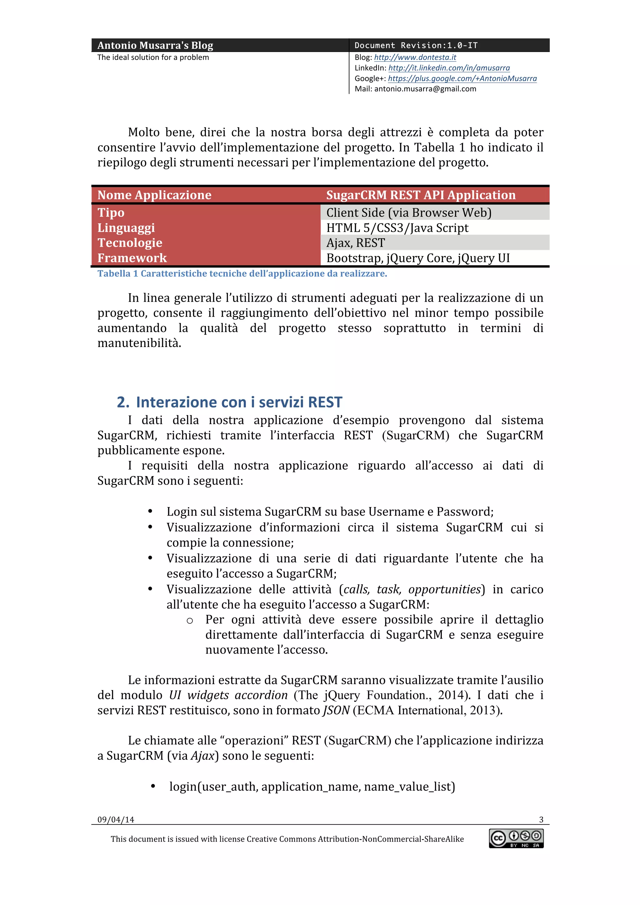 Antonio	
  Musarra's	
  Blog	
   Document Revision:1.0-IT
The	
  ideal	
  solution	
  for	
  a	
  problem	
   Blog:	
  http://www.dontesta.it	
  
LinkedIn:	
  http://it.linkedin.com/in/amusarra	
  	
  
Google+:	
  https://plus.google.com/+AntonioMusarra	
  
Mail:	
  antonio.musarra@gmail.com	
  
	
  
09/04/14	
   3	
  
This	
  document	
  is	
  issued	
  with	
  license	
  Creative	
  Commons	
  Attribution-­‐NonCommercial-­‐ShareAlike	
  
	
  
	
  
	
  
Molto	
   bene,	
   direi	
   che	
   la	
   nostra	
   borsa	
   degli	
   attrezzi	
   è	
   completa	
   da	
   poter	
  
consentire	
  l’avvio	
  dell’implementazione	
  del	
  progetto.	
  In	
  Tabella	
  1	
  ho	
  indicato	
  il	
  
riepilogo	
  degli	
  strumenti	
  necessari	
  per	
  l’implementazione	
  del	
  progetto.	
  
	
  
Nome	
  Applicazione	
   SugarCRM	
  REST	
  API	
  Application	
  
Tipo	
   Client	
  Side	
  (via	
  Browser	
  Web)	
  
Linguaggi	
   HTML	
  5/CSS3/Java	
  Script	
  
Tecnologie	
   Ajax,	
  REST	
  
Framework	
   Bootstrap,	
  jQuery	
  Core,	
  jQuery	
  UI	
  
Tabella	
  1	
  Caratteristiche	
  tecniche	
  dell’applicazione	
  da	
  realizzare.	
  
In	
  linea	
  generale	
  l’utilizzo	
  di	
  strumenti	
  adeguati	
  per	
  la	
  realizzazione	
  di	
  un	
  
progetto,	
   consente	
   il	
   raggiungimento	
   dell’obiettivo	
   nel	
   minor	
   tempo	
   possibile	
  
aumentando	
   la	
   qualità	
   del	
   progetto	
   stesso	
   soprattutto	
   in	
   termini	
   di	
  
manutenibilità.	
  
	
  
2. Interazione	
  con	
  i	
  servizi	
  REST	
  
I	
   dati	
   della	
   nostra	
   applicazione	
   d’esempio	
   provengono	
   dal	
   sistema	
  
SugarCRM,	
   richiesti	
   tramite	
   l’interfaccia	
   REST	
   (SugarCRM)	
   che	
   SugarCRM	
  
pubblicamente	
  espone.	
  
I	
   requisiti	
   della	
   nostra	
   applicazione	
   riguardo	
   all’accesso	
   ai	
   dati	
   di	
  
SugarCRM	
  sono	
  i	
  seguenti:	
  
	
  
• Login	
  sul	
  sistema	
  SugarCRM	
  su	
  base	
  Username	
  e	
  Password;	
  
• Visualizzazione	
   d’informazioni	
   circa	
   il	
   sistema	
   SugarCRM	
   cui	
   si	
  
compie	
  la	
  connessione;	
  
• Visualizzazione	
   di	
   una	
   serie	
   di	
   dati	
   riguardante	
   l’utente	
   che	
   ha	
  
eseguito	
  l’accesso	
  a	
  SugarCRM;	
  
• Visualizzazione	
   delle	
   attività	
   (calls,	
   task,	
   opportunities)	
   in	
   carico	
  
all’utente	
  che	
  ha	
  eseguito	
  l’accesso	
  a	
  SugarCRM:	
  
o Per	
   ogni	
   attività	
   deve	
   essere	
   possibile	
   aprire	
   il	
   dettaglio	
  
direttamente	
   dall’interfaccia	
   di	
   SugarCRM	
   e	
   senza	
   eseguire	
  
nuovamente	
  l’accesso.	
  
	
  
Le	
  informazioni	
  estratte	
  da	
  SugarCRM	
  saranno	
  visualizzate	
  tramite	
  l’ausilio	
  
del	
   modulo	
   UI	
   widgets	
   accordion (The jQuery Foundation., 2014).	
   I	
   dati	
   che	
   i	
  
servizi	
  REST	
  restituisco,	
  sono	
  in	
  formato	
  JSON	
  (ECMA International, 2013).	
  
	
  
Le	
  chiamate	
  alle	
  “operazioni”	
  REST	
  (SugarCRM)	
  che	
  l’applicazione	
  indirizza	
  
a	
  SugarCRM	
  (via	
  Ajax)	
  sono	
  le	
  seguenti:	
  
	
  
• login(user_auth,	
  application_name,	
  name_value_list)	
  
 