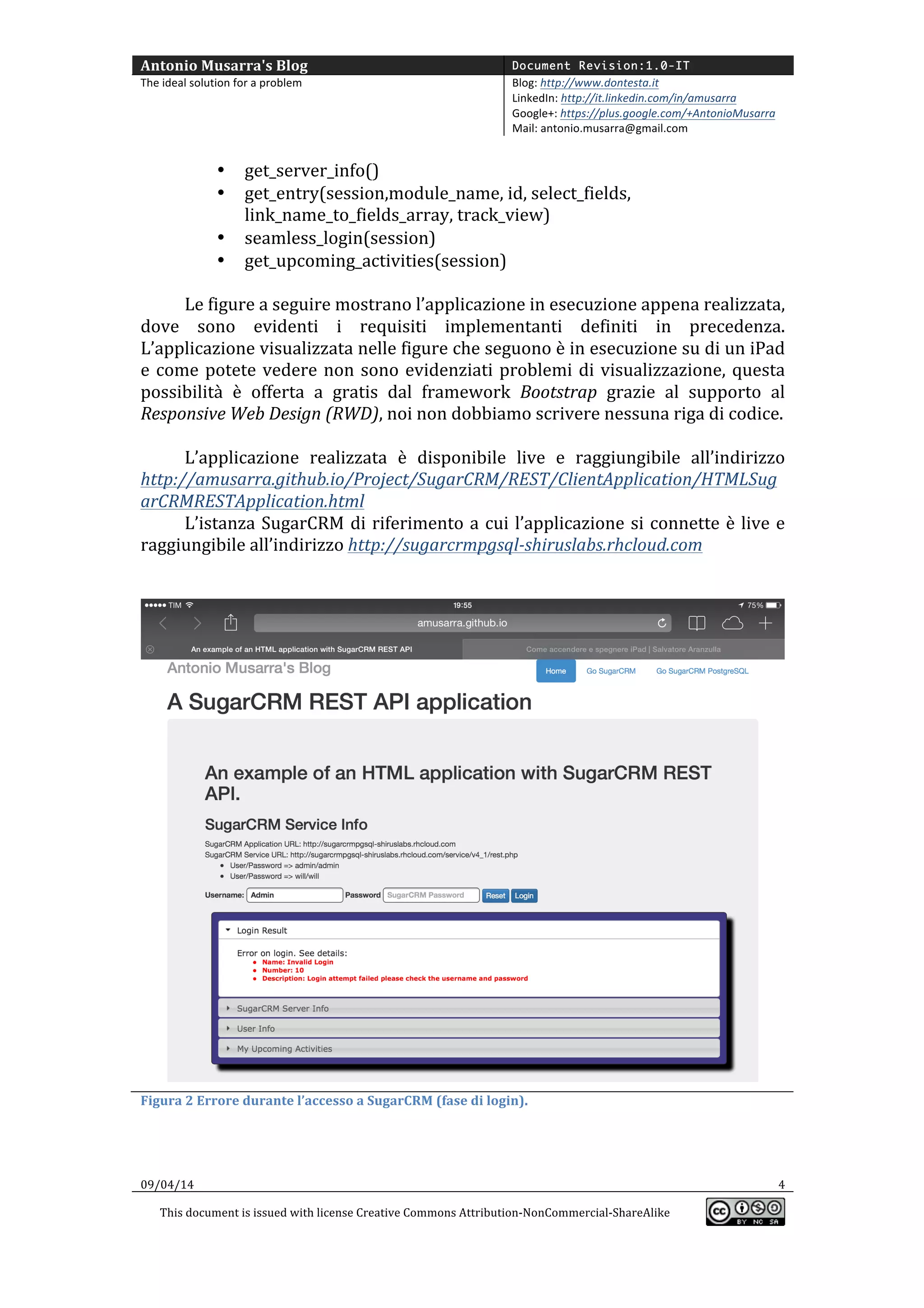 Antonio	
  Musarra's	
  Blog	
   Document Revision:1.0-IT
The	
  ideal	
  solution	
  for	
  a	
  problem	
   Blog:	
  http://www.dontesta.it	
  
LinkedIn:	
  http://it.linkedin.com/in/amusarra	
  	
  
Google+:	
  https://plus.google.com/+AntonioMusarra	
  
Mail:	
  antonio.musarra@gmail.com	
  
	
  
09/04/14	
   4	
  
This	
  document	
  is	
  issued	
  with	
  license	
  Creative	
  Commons	
  Attribution-­‐NonCommercial-­‐ShareAlike	
  
	
  
	
  
• get_server_info()	
  
• get_entry(session,module_name,	
  id,	
  select_fields,	
  
link_name_to_fields_array,	
  track_view)	
  
• seamless_login(session)	
  
• get_upcoming_activities(session)	
  
	
  
Le	
  figure	
  a	
  seguire	
  mostrano	
  l’applicazione	
  appena	
  realizzata	
  in	
  esecuzione,	
  
dove	
  sono	
  evidenti	
  i	
  requisiti	
  implementati	
  definiti	
  in	
  precedenza.	
  L’applicazione	
  
visualizzata	
  nelle	
  figure	
  che	
  seguono	
  è	
  in	
  esecuzione	
  su	
  di	
  un	
  iPad	
  e	
  come	
  potete	
  
vedere	
   non	
   sono	
   evidenziati	
   problemi	
   di	
   visualizzazione,	
   questa	
   possibilità	
   è	
  
gratuitamente	
   offerta	
   dal	
   framework	
   Bootstrap	
   grazie	
   al	
   pieno	
   supporto	
   del	
  
Responsive	
  Web	
  Design	
  (RWD),	
  e	
  noi	
  evitiamo	
  di	
  scrivere	
  noiose	
  righe	
  di	
  codice.	
  
	
  
L’applicazione	
   realizzata	
   è	
   disponibile	
   live	
   e	
   raggiungibile	
   all’indirizzo	
  
http://amusarra.github.io/Project/SugarCRM/REST/ClientApplication/HTMLSug
arCRMRESTApplication.html	
  
L’istanza	
  SugarCRM	
  di	
  riferimento	
  (Community	
  Edition	
  6.5	
  su	
  PostgreSQL)	
  
a	
   cui	
   l’applicazione	
   si	
   connette	
   è	
   live	
   e	
   raggiungibile	
   all’indirizzo	
  
http://sugarcrmpgsql-­‐shiruslabs.rhcloud.com	
  
	
  	
  
	
  
	
  
Figura	
  2	
  Errore	
  durante	
  l’accesso	
  a	
  SugarCRM	
  (fase	
  di	
  login).	
  
 