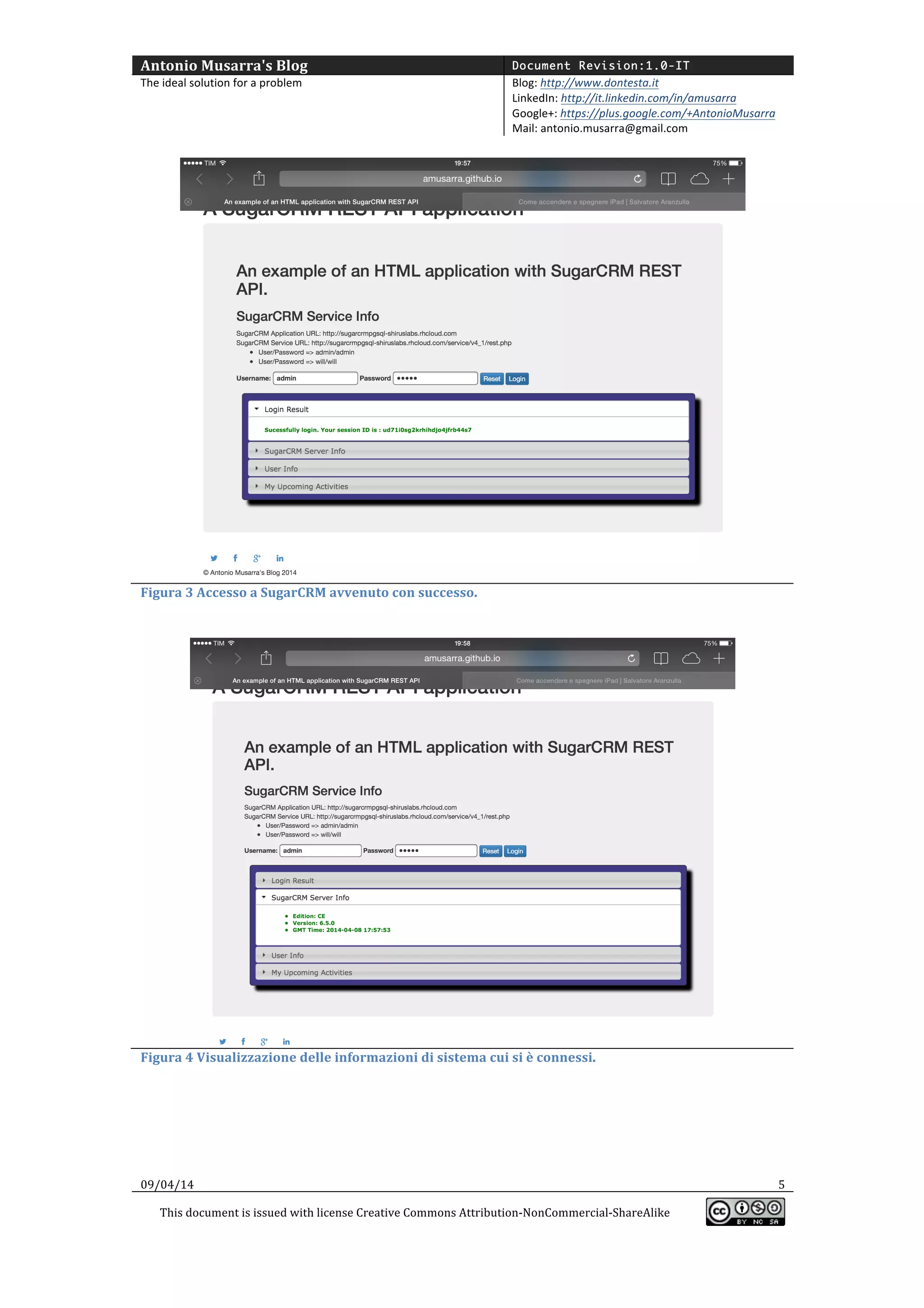 Antonio	
  Musarra's	
  Blog	
   Document Revision:1.0-IT
The	
  ideal	
  solution	
  for	
  a	
  problem	
   Blog:	
  http://www.dontesta.it	
  
LinkedIn:	
  http://it.linkedin.com/in/amusarra	
  	
  
Google+:	
  https://plus.google.com/+AntonioMusarra	
  
Mail:	
  antonio.musarra@gmail.com	
  
	
  
09/04/14	
   5	
  
This	
  document	
  is	
  issued	
  with	
  license	
  Creative	
  Commons	
  Attribution-­‐NonCommercial-­‐ShareAlike	
  
	
  
	
  
	
  
Figura	
  3	
  Accesso	
  a	
  SugarCRM	
  avvenuto	
  con	
  successo.	
  
	
  
	
  
Figura	
  4	
  Visualizzazione	
  delle	
  informazioni	
  di	
  sistema	
  cui	
  si	
  è	
  connessi.	
  
	
  
 