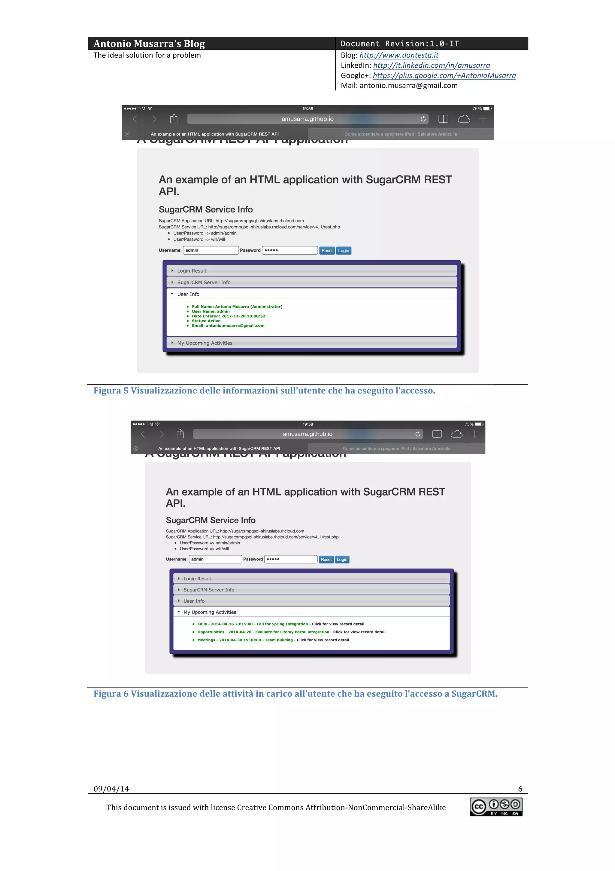 Antonio	
  Musarra's	
  Blog	
   Document Revision:1.0-IT
The	
  ideal	
  solution	
  for	
  a	
  problem	
   Blog:	
  http://www.dontesta.it	
  
LinkedIn:	
  http://it.linkedin.com/in/amusarra	
  	
  
Google+:	
  https://plus.google.com/+AntonioMusarra	
  
Mail:	
  antonio.musarra@gmail.com	
  
	
  
09/04/14	
   6	
  
This	
  document	
  is	
  issued	
  with	
  license	
  Creative	
  Commons	
  Attribution-­‐NonCommercial-­‐ShareAlike	
  
	
  
	
  
	
  
Figura	
  5	
  Visualizzazione	
  delle	
  informazioni	
  sull’utente	
  che	
  ha	
  eseguito	
  l’accesso.	
  
	
  
	
  
Figura	
  6	
  Visualizzazione	
  delle	
  attività	
  in	
  carico	
  all’utente	
  che	
  ha	
  eseguito	
  l’accesso	
  a	
  SugarCRM.	
  
	
  
 