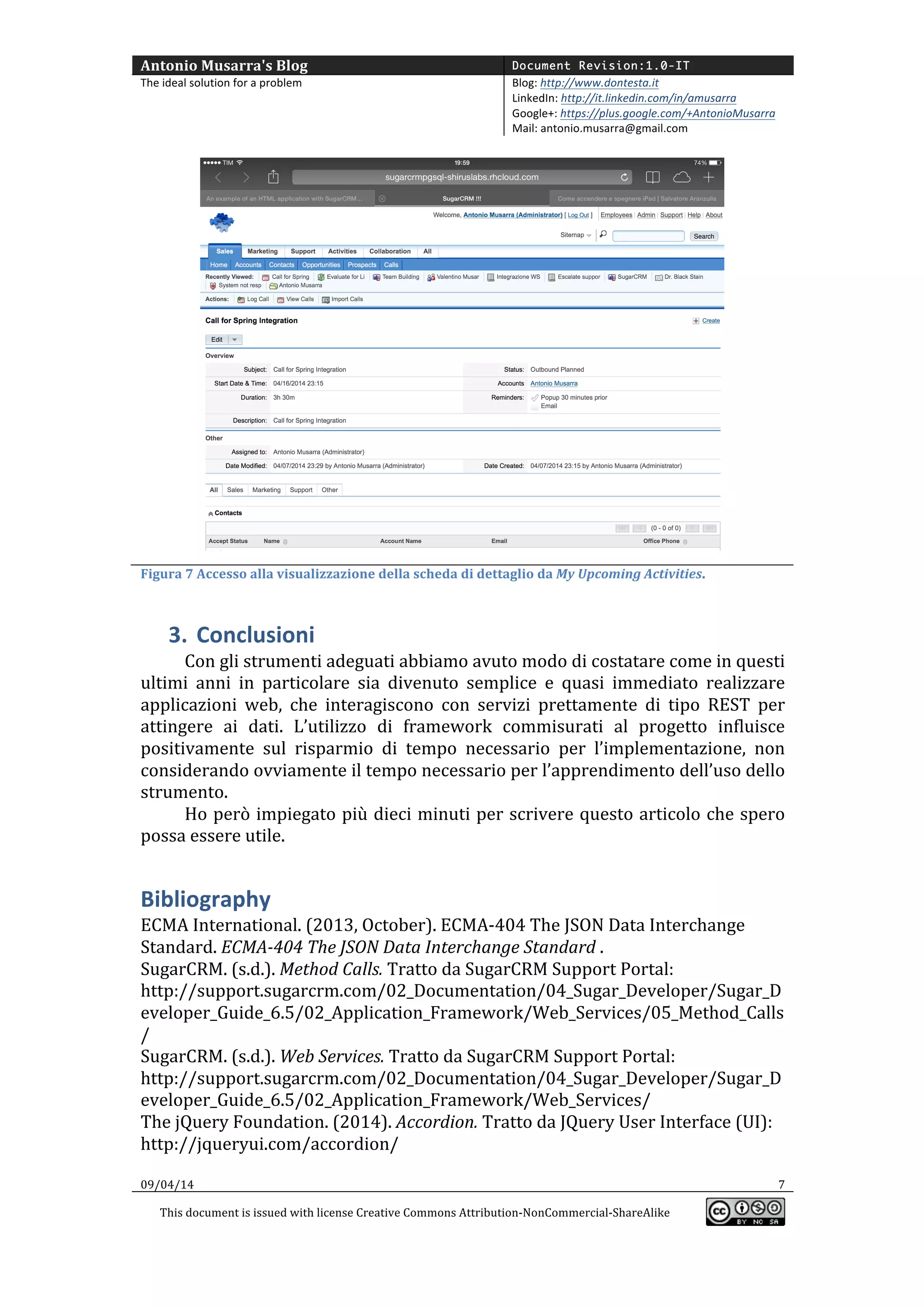 Antonio	
  Musarra's	
  Blog	
   Document Revision:1.0-IT
The	
  ideal	
  solution	
  for	
  a	
  problem	
   Blog:	
  http://www.dontesta.it	
  
LinkedIn:	
  http://it.linkedin.com/in/amusarra	
  	
  
Google+:	
  https://plus.google.com/+AntonioMusarra	
  
Mail:	
  antonio.musarra@gmail.com	
  
	
  
09/04/14	
   7	
  
This	
  document	
  is	
  issued	
  with	
  license	
  Creative	
  Commons	
  Attribution-­‐NonCommercial-­‐ShareAlike	
  
	
  
	
  
	
  
Figura	
  7	
  Accesso	
  alla	
  visualizzazione	
  della	
  scheda	
  di	
  dettaglio	
  da	
  My	
  Upcoming	
  Activities.	
  
3. Conclusioni	
  
Con	
  gli	
  strumenti	
  adeguati	
  abbiamo	
  avuto	
  modo	
  di	
  costatare	
  come	
  in	
  questi	
  
ultimi	
   anni	
   in	
   particolare	
   sia	
   divenuto	
   semplice	
   e	
   quasi	
   immediato	
   realizzare	
  
applicazioni	
   web,	
   che	
   interagiscono	
   con	
   servizi	
   prettamente	
   di	
   tipo	
   REST	
   per	
  
attingere	
   ai	
   dati.	
   L’utilizzo	
   di	
   framework	
   commisurati	
   al	
   progetto	
   influisce	
  
positivamente	
   sul	
   risparmio	
   di	
   tempo	
   necessario	
   per	
   l’implementazione,	
   non	
  
considerando	
  ovviamente	
  il	
  tempo	
  necessario	
  per	
  l’apprendimento	
  dell’uso	
  dello	
  
strumento.	
  	
  
La	
   stesura	
   di	
   quest’articolo	
   ha	
   però	
   richiesto	
   più	
   dieci	
   minuti,	
   tempo	
  
sicuramente	
  ben	
  speso.	
  
Bibliography	
  
ECMA	
  International.	
  (2013,	
  October).	
  ECMA-­‐404	
  The	
  JSON	
  Data	
  Interchange	
  
Standard.	
  ECMA-­‐404	
  The	
  JSON	
  Data	
  Interchange	
  Standard	
  .	
  
SugarCRM.	
  (s.d.).	
  Method	
  Calls.	
  Tratto	
  da	
  SugarCRM	
  Support	
  Portal:	
  
http://support.sugarcrm.com/02_Documentation/04_Sugar_Developer/Sugar_D
eveloper_Guide_6.5/02_Application_Framework/Web_Services/05_Method_Calls
/	
  
SugarCRM.	
  (s.d.).	
  Web	
  Services.	
  Tratto	
  da	
  SugarCRM	
  Support	
  Portal:	
  
http://support.sugarcrm.com/02_Documentation/04_Sugar_Developer/Sugar_D
eveloper_Guide_6.5/02_Application_Framework/Web_Services/	
  
The	
  jQuery	
  Foundation.	
  (2014).	
  Accordion.	
  Tratto	
  da	
  JQuery	
  User	
  Interface	
  (UI):	
  
http://jqueryui.com/accordion/	
  
	
  
 