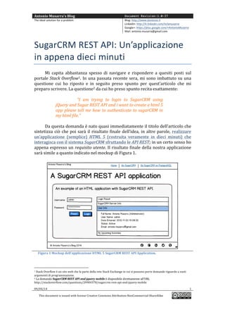 Antonio	
  Musarra's	
  Blog	
   Document Revision:1.0-IT
The	
  ideal	
  solution	
  for	
  a	
  problem	
   Blog:	
  http://www.dontesta.it	
  
LinkedIn:	
  http://it.linkedin.com/in/amusarra	
  	
  
Google+:	
  https://plus.google.com/+AntonioMusarra	
  
Mail:	
  antonio.musarra@gmail.com	
  
	
  
09/04/14	
   1	
  
This	
  document	
  is	
  issued	
  with	
  license	
  Creative	
  Commons	
  Attribution-­‐NonCommercial-­‐ShareAlike	
  
	
  
	
  
SugarCRM	
  REST	
  API:	
  Un’applicazione	
  
in	
  appena	
  dieci	
  minuti	
  
Mi	
   capita	
   abbastanza	
   spesso	
   di	
   navigare	
   e	
   rispondere	
   a	
   quesiti	
   posti	
   sul	
  
portale	
  Stack	
  Overflow1.	
  In	
  una	
  passata	
  recente	
  sera,	
  mi	
  sono	
  imbattuto	
  su	
  una	
  
questione	
   cui	
   ho	
   risposto	
   e	
   in	
   seguito	
   preso	
   spunto	
   per	
   quest’articolo.	
   La	
  
domanda2	
  	
  posta	
  su	
  Stack	
  Overflow	
  da	
  cui	
  ho	
  preso	
  spunto	
  recita	
  esattamente:	
  
	
  
“I	
   am	
   trying	
   to	
   login	
   to	
   SugarCRM	
   using	
  
jQuery	
  and	
  Sugar	
  REST	
  API	
  and	
  i	
  want	
  to	
  create	
  a	
  html	
  5	
  
app	
  please	
  tell	
  me	
  how	
  to	
  authenticate	
  to	
  sugarCRM	
  in	
  
my	
  html	
  file.”	
  
	
  
Da	
  questa	
  domanda	
  è	
  nato	
  quasi	
  immediatamente	
  il	
  titolo	
  dell’articolo	
  che	
  
sintetizza	
  ciò	
  che	
  poi	
  sarà	
  il	
  risultato	
  finale	
  dell’idea,	
  in	
  altre	
  parole,	
  realizzare	
  
un’applicazione	
   (semplice)	
   HTML	
   5	
   (costruita	
   veramente	
   in	
   dieci	
   minuti)	
   che	
  
interagisca	
  con	
  il	
  sistema	
  SugarCRM	
  sfruttando	
  le	
  API	
  REST;	
  in	
  un	
  certo	
  senso	
  ho	
  
appena	
  espresso	
  un	
  requisito	
  utente.	
  Il	
  risultato	
  finale	
  della	
  nostra	
  applicazione	
  
sarà	
  simile	
  a	
  quanto	
  indicato	
  nel	
  mockup	
  di	
  Figura	
  1.	
  
	
  
	
  
	
  	
  	
  	
  	
  Figura	
  1	
  Mockup	
  dell’applicazione	
  HTML	
  5	
  SugarCRM	
  REST	
  API	
  Application.	
  
	
  	
  	
  	
  	
  	
  	
  	
  	
  	
  	
  	
  	
  	
  	
  	
  	
  	
  	
  	
  	
  	
  	
  	
  	
  	
  	
  	
  	
  	
  	
  	
  	
  	
  	
  	
  	
  	
  	
  	
  	
  	
  	
  	
  	
  	
  	
  	
  	
  	
  	
  	
  	
  	
  	
  	
  
1	
  Stack	
  Overflow	
  è	
  un	
  sito	
  web	
  che	
  fa	
  parte	
  della	
  rete	
  Stack	
  Exchange	
  in	
  cui	
  si	
  possono	
  porre	
  domande	
  riguardo	
  a	
  vasti	
  
argomenti	
  di	
  programmazione.	
  
2	
  I	
  dettagli	
  sulla	
  domanda	
  SugarCRM	
  REST	
  API	
  and	
  jquery	
  mobile	
  sono	
  disponibili	
  all’URL	
  2	
  I	
  dettagli	
  sulla	
  domanda	
  SugarCRM	
  REST	
  API	
  and	
  jquery	
  mobile	
  sono	
  disponibili	
  all’URL	
  
http://stackoverflow.com/questions/20904378/sugarcrm-­‐rest-­‐api-­‐and-­‐jquery-­‐mobile	
  
 