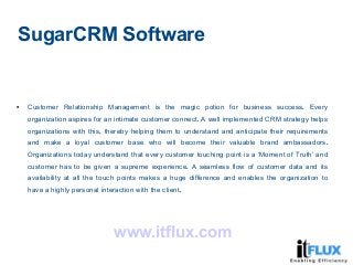 SugarCRM Software

.Customer Relationship Management is the magic potion for business success Every
.organization aspires for an intimate customer connect A well implemented CRM strategy helps
,organizations with this thereby helping them to understand and anticipate their requirements
.and make a loyal customer base who will become their valuable brand ambassadors
Organizations today understand that every customer touching point is a ‘Moment of Truth’ and
.customer has to be given a supreme experience A seamless flow of customer data and its
availability at all the touch points makes a huge difference and enables the organization to
.have a highly personal interaction with the client
www.itflux.com
 