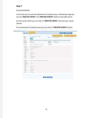Step 7
Survey DetailView:
In this view you can see the detailview of created survey. In following image you
can see ‘ANALYSE SYRVEY’ and ‘PREVIEW SURVEY’ button in top right corner.
For see survey report you can click on ‘ANALYSE SYRVEY’ and view your survey
reports.
For see preview of created survey you can click on ‘PREVIEW SURVEY’ button.
10
 