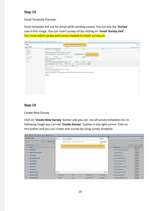 Step 13
Email Template Preview:
Email template will use for email while sending survey. You can see the ‘Survey’
row in this image. You can insert survey url by clicking on ‘Insert Survey Link’.
You must select survey and survey module to insert survey url.
Step 14
Create New Survey:
Click on ‘Create New Survey’ button and you can see all survey templates list. In
following image you can see ‘Create Survey’ button in top right corner. Click on
this button and you can create new survey by using survey template.
14
 