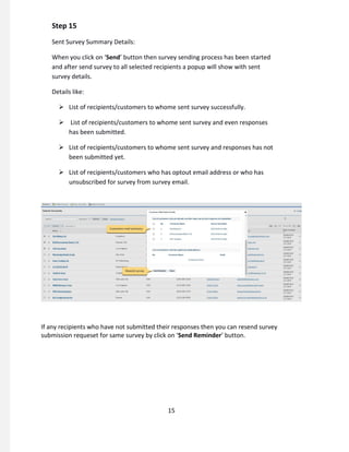 Step 15
Sent Survey Summary Details:
When you click on ‘Send’ button then survey sending process has been started
and after send survey to all selected recipients a popup will show with sent
survey details.
Details like:
 List of recipients/customers to whome sent survey successfully.
 List of recipients/customers to whome sent survey and even responses
has been submitted.
 List of recipients/customers to whome sent survey and responses has not
been submitted yet.
 List of recipients/customers who has optout email address or who has
unsubscribed for survey from survey email.
If any recipients who have not submitted their responses then you can resend survey
submission requeset for same survey by click on ‘Send Reminder’ button.
15
 