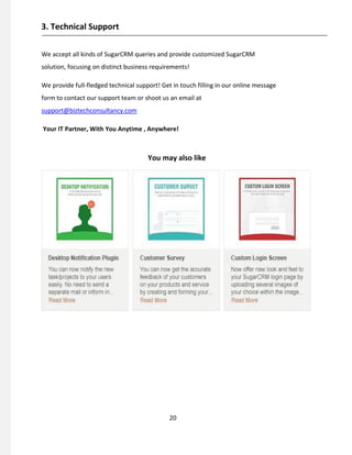 3. Technical Support
We accept all kinds of SugarCRM queries and provide customized SugarCRM
solution, focusing on distinct business requirements!
We provide full-fledged technical support! Get in touch filling in our online message
form to contact our support team or shoot us an email at
support@biztechconsultancy.com
Your IT Partner, With You Anytime , Anywhere!
You may also like
20
 