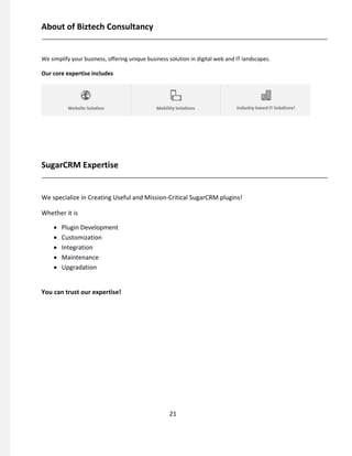 About of Biztech Consultancy
We simplify your business, offering unique business solution in digital web and IT landscapes.
Our core expertise includes
SugarCRM Expertise
We specialize in Creating Useful and Mission-Critical SugarCRM plugins!
Whether it is
 Plugin Development 
 Customization 
 Integration 
 Maintenance 
 Upgradation 
You can trust our expertise!
21
 