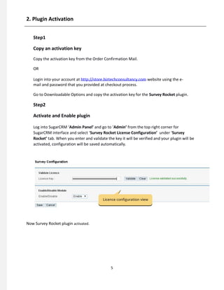 2. Plugin Activation
Step1
Copy an activation key
Copy the activation key from the Order Confirmation Mail.
OR
Login into your account at http://store.biztechconsultancy.com website using the e-
mail and password that you provided at checkout process.
Go to Downloadable Options and copy the activation key for the Survey Rocket plugin.
Step2
Activate and Enable plugin
Log into SugarCRM ‘Admin Panel’ and go to ‘Admin’ from the top right corner for
SugarCRM interface and select ‘Survey Rocket License Configuration’ under ‘Survey
Rocket’ tab. When you enter and validate the key it will be verified and your plugin will be
activated, configuration will be saved automatically.
Now Survey Rocket plugin activated.
5
 