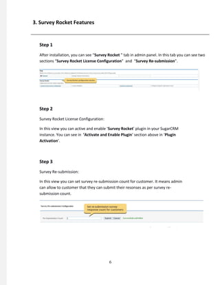 3. Survey Rocket Features
Step 1
After installation, you can see “Survey Rocket ” tab in admin panel. In this tab you can see two
sections “Survey Rocket License Configuration” and “Survey Re-submission”.
Step 2
Survey Rocket License Configuration:
In this view you can active and enable ‘Survey Rocket’ plugin in your SugarCRM
instance. You can see in ‘Activate and Enable Plugin’ section above in ‘Plugin
Activation’.
Step 3
Survey Re-submission:
In this view you can set survey re-submission count for customer. It means admin
can allow to customer that they can submit their resonses as per survey re-
submission count.
6
 
