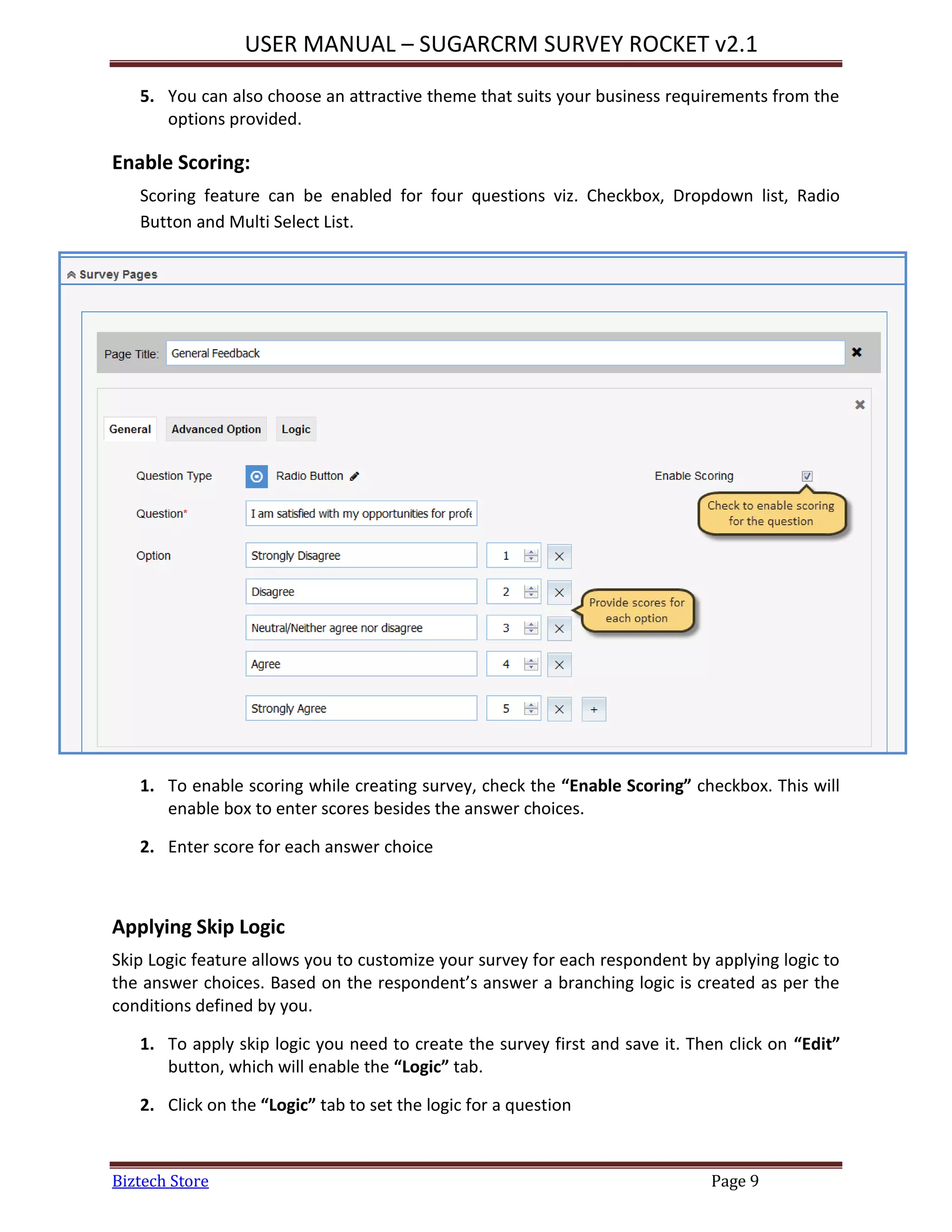 USER MANUAL – SUGARCRM SURVEY ROCKET v2.1
Biztech Store Page 9
5. You can also choose an attractive theme that suits your business requirements from the
options provided.
Enable Scoring:
Scoring feature can be enabled for four questions viz. Checkbox, Dropdown list, Radio
Button and Multi Select List.
1. To enable scoring while creating survey, check the “Enable Scoring” checkbox. This will
enable box to enter scores besides the answer choices.
2. Enter score for each answer choice
Applying Skip Logic
Skip Logic feature allows you to customize your survey for each respondent by applying logic to
the answer choices. Based on the respondent’s answer a branching logic is created as per the
conditions defined by you.
1. To apply skip logic you need to create the survey first and save it. Then click on “Edit”
button, which will enable the “Logic” tab.
2. Click on the “Logic” tab to set the logic for a question
 