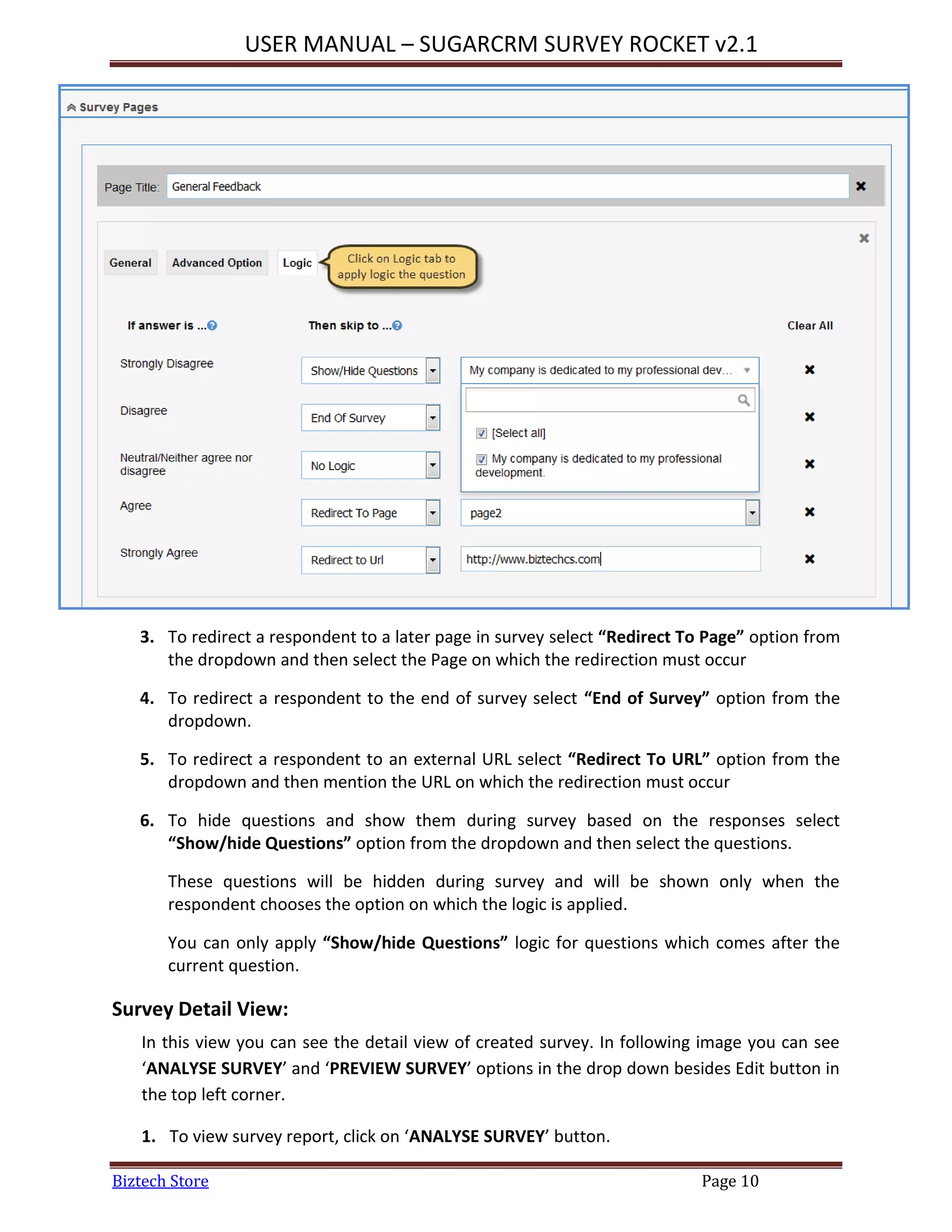 USER MANUAL – SUGARCRM SURVEY ROCKET v2.1
Biztech Store Page 10
3. To redirect a respondent to a later page in survey select “Redirect To Page” option from
the dropdown and then select the Page on which the redirection must occur
4. To redirect a respondent to the end of survey select “End of Survey” option from the
dropdown.
5. To redirect a respondent to an external URL select “Redirect To URL” option from the
dropdown and then mention the URL on which the redirection must occur
6. To hide questions and show them during survey based on the responses select
“Show/hide Questions” option from the dropdown and then select the questions.
These questions will be hidden during survey and will be shown only when the
respondent chooses the option on which the logic is applied.
You can only apply “Show/hide Questions” logic for questions which comes after the
current question.
Survey Detail View:
In this view you can see the detail view of created survey. In following image you can see
‘ANALYSE SURVEY’ and ‘PREVIEW SURVEY’ options in the drop down besides Edit button in
the top left corner.
1. To view survey report, click on ‘ANALYSE SURVEY’ button.
 
