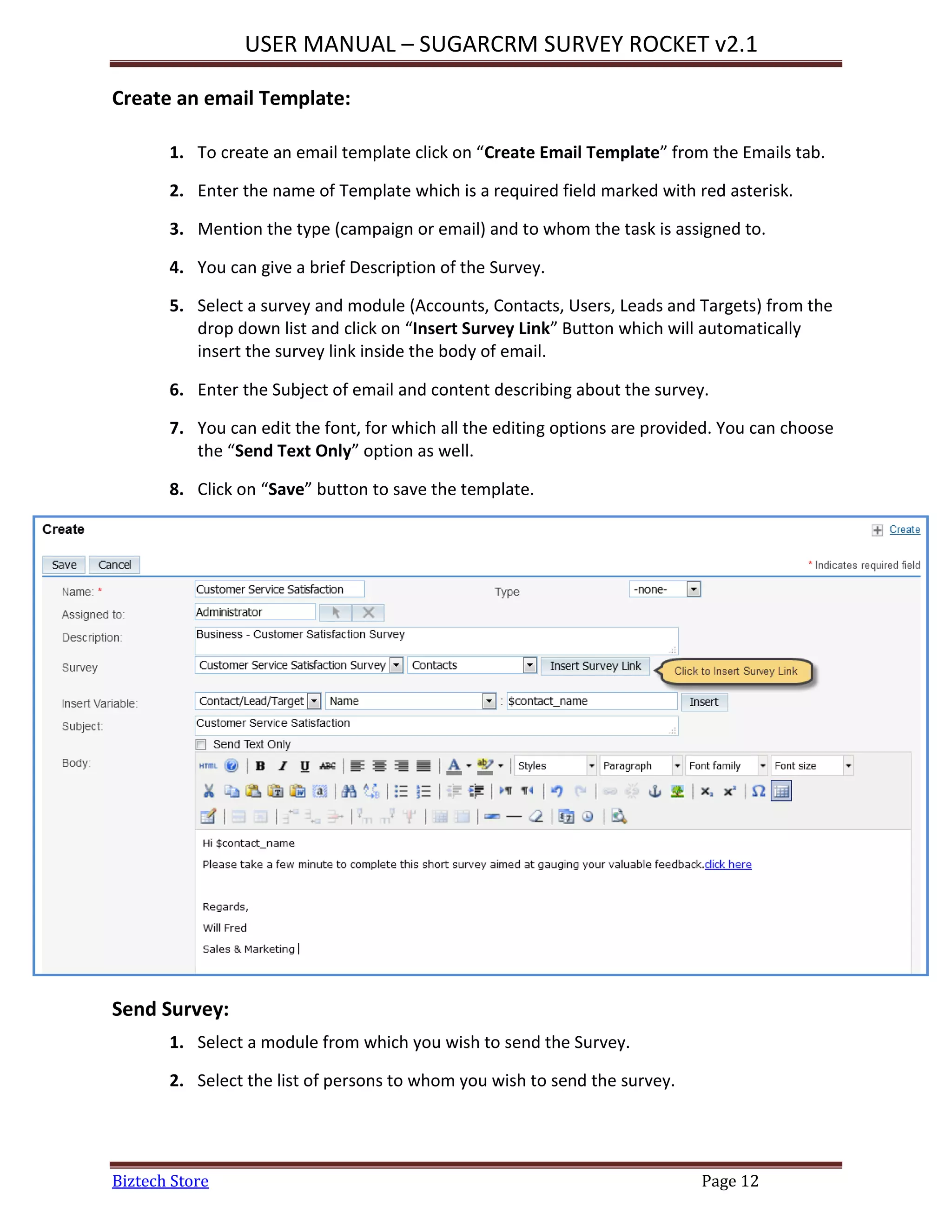USER MANUAL – SUGARCRM SURVEY ROCKET v2.1
Biztech Store Page 12
Create an email Template:
1. To create an email template click on “Create Email Template” from the Emails tab.
2. Enter the name of Template which is a required field marked with red asterisk.
3. Mention the type (campaign or email) and to whom the task is assigned to.
4. You can give a brief Description of the Survey.
5. Select a survey and module (Accounts, Contacts, Users, Leads and Targets) from the
drop down list and click on “Insert Survey Link” Button which will automatically
insert the survey link inside the body of email.
6. Enter the Subject of email and content describing about the survey.
7. You can edit the font, for which all the editing options are provided. You can choose
the “Send Text Only” option as well.
8. Click on “Save” button to save the template.
Send Survey:
1. Select a module from which you wish to send the Survey.
2. Select the list of persons to whom you wish to send the survey.
 