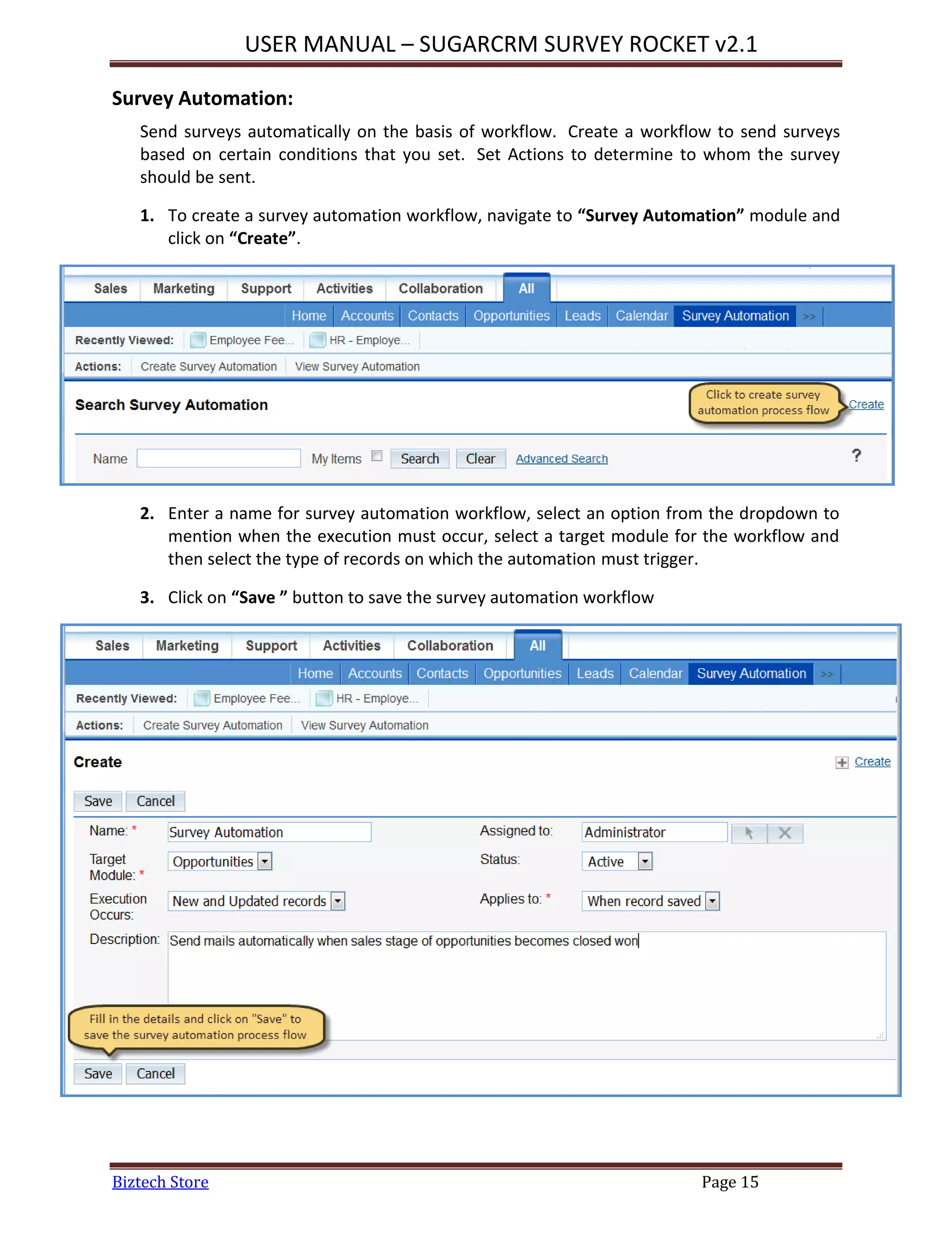 USER MANUAL – SUGARCRM SURVEY ROCKET v2.1
Biztech Store Page 15
Survey Automation:
Send surveys automatically on the basis of workflow. Create a workflow to send surveys
based on certain conditions that you set. Set Actions to determine to whom the survey
should be sent.
1. To create a survey automation workflow, navigate to “Survey Automation” module and
click on “Create”.
2. Enter a name for survey automation workflow, select an option from the dropdown to
mention when the execution must occur, select a target module for the workflow and
then select the type of records on which the automation must trigger.
3. Click on “Save ” button to save the survey automation workflow
 