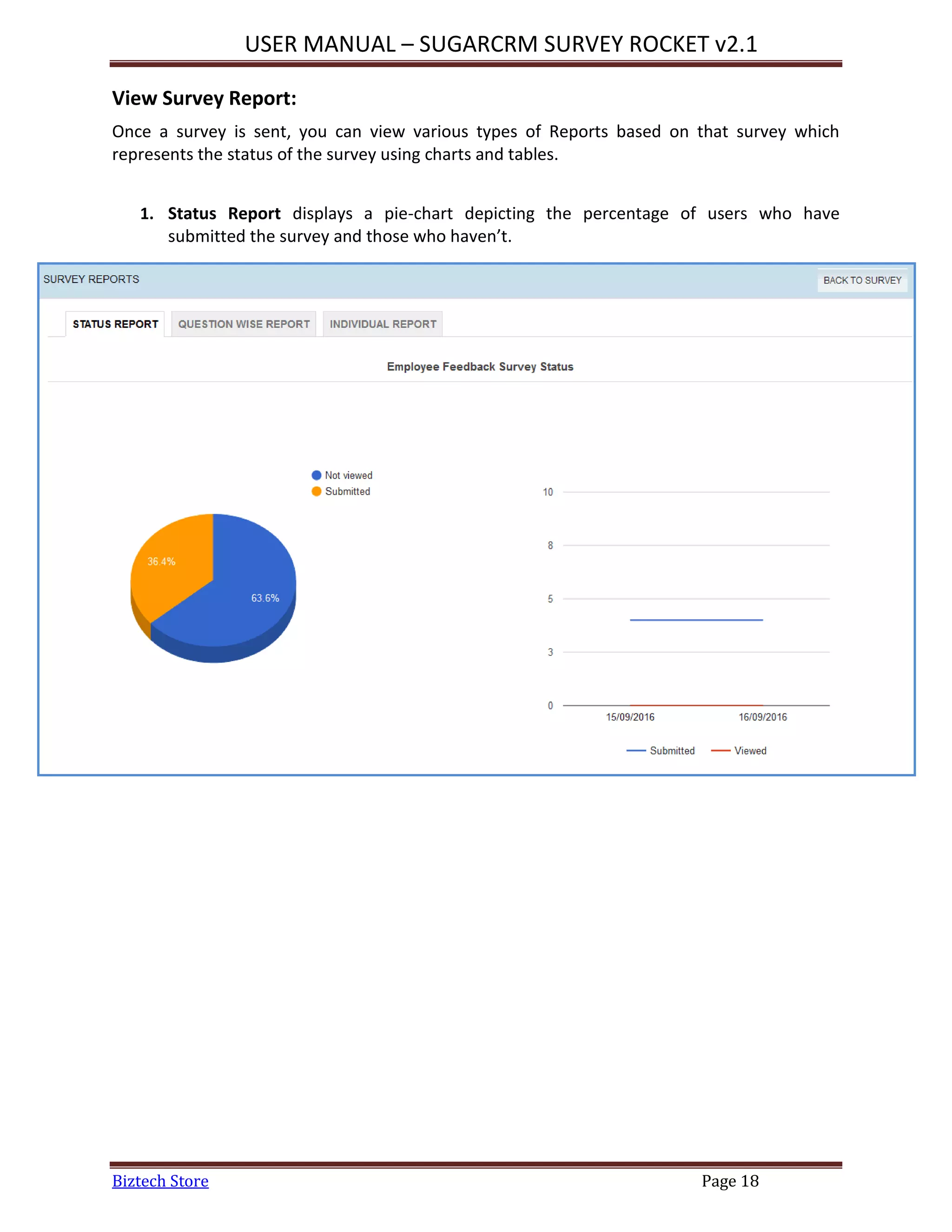 USER MANUAL – SUGARCRM SURVEY ROCKET v2.1
Biztech Store Page 18
View Survey Report:
Once a survey is sent, you can view various types of Reports based on that survey which
represents the status of the survey using charts and tables.
1. Status Report displays a pie-chart depicting the percentage of users who have
submitted the survey and those who haven’t.
 