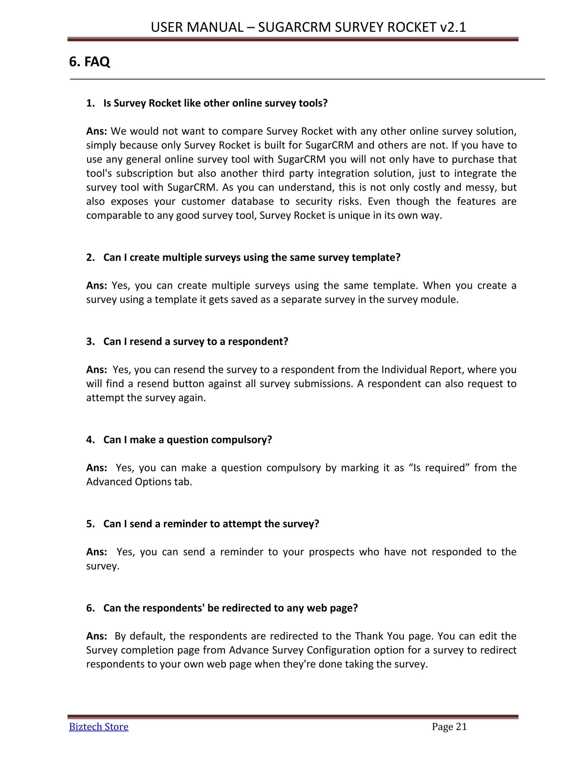 USER MANUAL – SUGARCRM SURVEY ROCKET v2.1
Biztech Store Page 21
6. FAQ
1. Is Survey Rocket like other online survey tools?
Ans: We would not want to compare Survey Rocket with any other online survey solution,
simply because only Survey Rocket is built for SugarCRM and others are not. If you have to
use any general online survey tool with SugarCRM you will not only have to purchase that
tool's subscription but also another third party integration solution, just to integrate the
survey tool with SugarCRM. As you can understand, this is not only costly and messy, but
also exposes your customer database to security risks. Even though the features are
comparable to any good survey tool, Survey Rocket is unique in its own way.
2. Can I create multiple surveys using the same survey template?
Ans: Yes, you can create multiple surveys using the same template. When you create a
survey using a template it gets saved as a separate survey in the survey module.
3. Can I resend a survey to a respondent?
Ans: Yes, you can resend the survey to a respondent from the Individual Report, where you
will find a resend button against all survey submissions. A respondent can also request to
attempt the survey again.
4. Can I make a question compulsory?
Ans: Yes, you can make a question compulsory by marking it as “Is required” from the
Advanced Options tab.
5. Can I send a reminder to attempt the survey?
Ans: Yes, you can send a reminder to your prospects who have not responded to the
survey.
6. Can the respondents' be redirected to any web page?
Ans: By default, the respondents are redirected to the Thank You page. You can edit the
Survey completion page from Advance Survey Configuration option for a survey to redirect
respondents to your own web page when they're done taking the survey.
 
