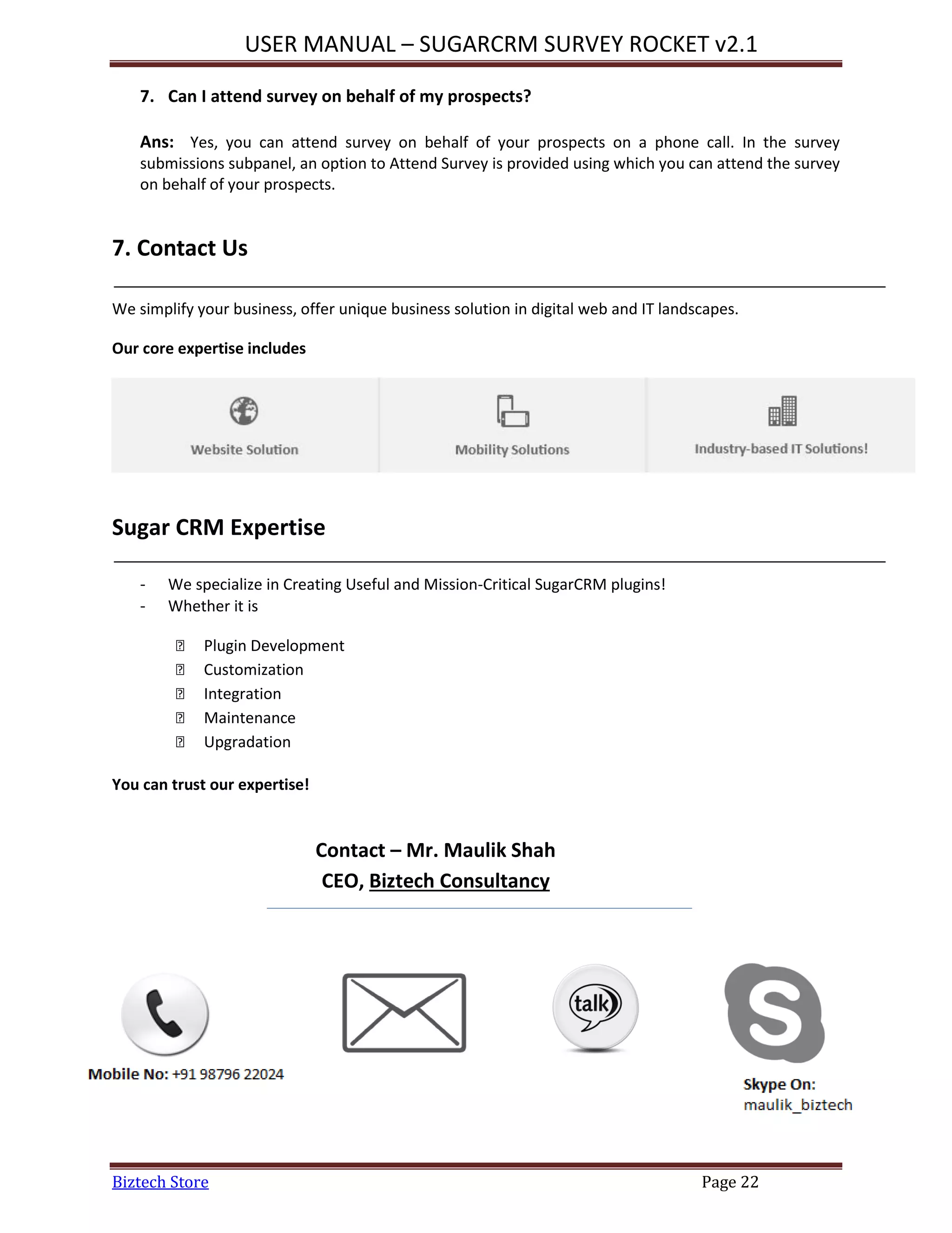USER MANUAL – SUGARCRM SURVEY ROCKET v2.1
Biztech Store Page 22
7. Can I attend survey on behalf of my prospects?
Ans: Yes, you can attend survey on behalf of your prospects on a phone call. In the survey
submissions subpanel, an option to Attend Survey is provided using which you can attend the survey
on behalf of your prospects.
7. Contact Us
We simplify your business, offer unique business solution in digital web and IT landscapes.
Our core expertise includes
Sugar CRM Expertise
- We specialize in Creating Useful and Mission-Critical SugarCRM plugins!
- Whether it is
 Plugin Development
 Customization
 Integration
 Maintenance
 Upgradation
You can trust our expertise!
Contact – Mr. Maulik Shah
CEO, Biztech Consultancy
 