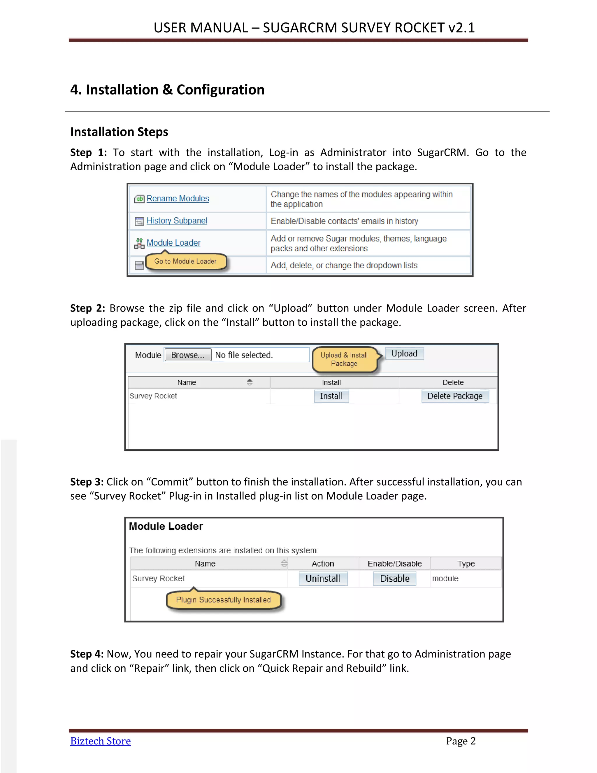 USER MANUAL – SUGARCRM SURVEY ROCKET v2.1
Biztech Store Page 2
4. Installation & Configuration
Installation Steps
Step 1: To start with the installation, Log-in as Administrator into SugarCRM. Go to the
Administration page and click on “Module Loader” to install the package.
Step 2: Browse the zip file and click on “Upload” button under Module Loader screen. After
uploading package, click on the “Install” button to install the package.
Step 3: Click on “Commit” button to finish the installation. After successful installation, you can
see “Survey Rocket” Plug-in in Installed plug-in list on Module Loader page.
Step 4: Now, You need to repair your SugarCRM Instance. For that go to Administration page
and click on “Repair” link, then click on “Quick Repair and Rebuild” link.
 