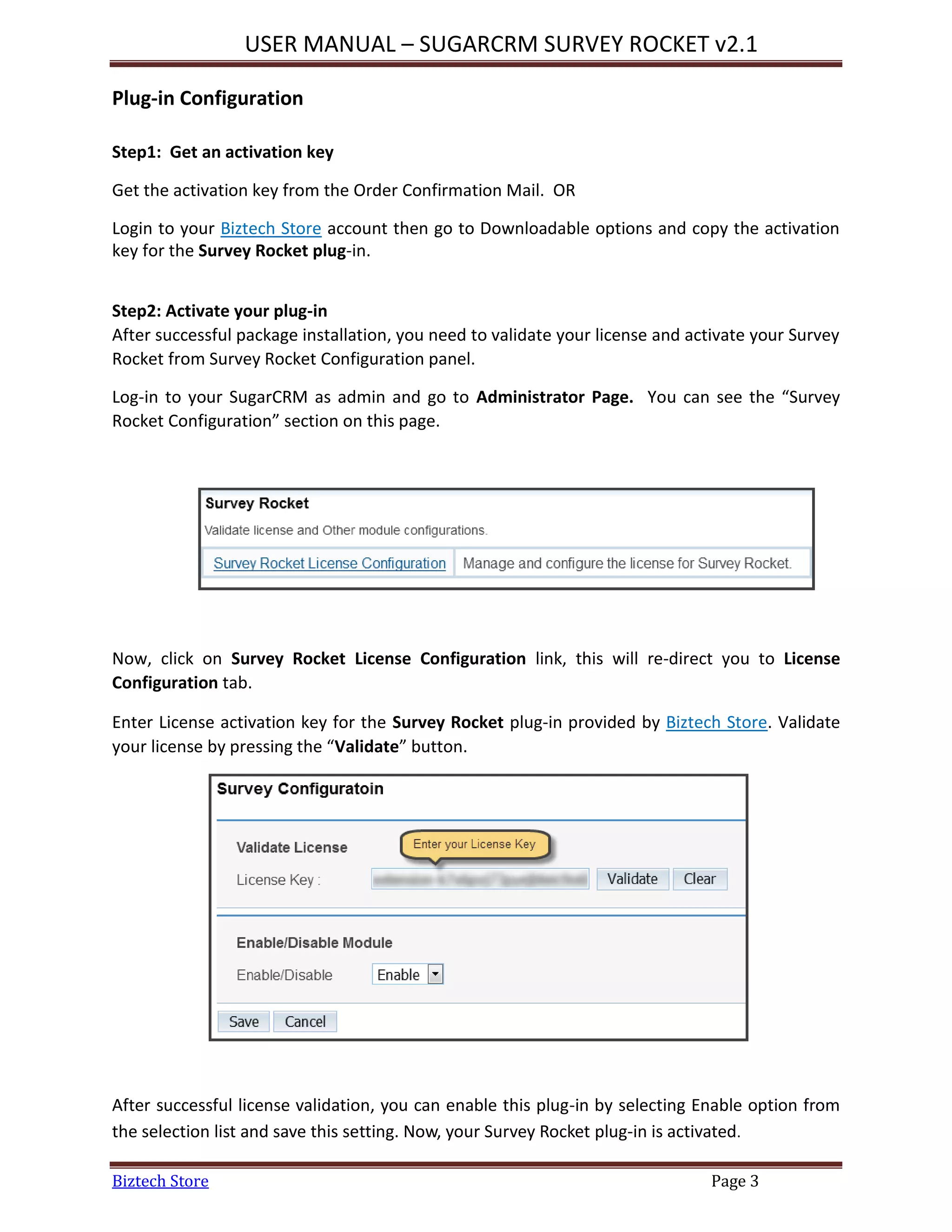 USER MANUAL – SUGARCRM SURVEY ROCKET v2.1
Biztech Store Page 3
Plug-in Configuration
Step1: Get an activation key
Get the activation key from the Order Confirmation Mail. OR
Login to your Biztech Store account then go to Downloadable options and copy the activation
key for the Survey Rocket plug-in.
Step2: Activate your plug-in
After successful package installation, you need to validate your license and activate your Survey
Rocket from Survey Rocket Configuration panel.
Log-in to your SugarCRM as admin and go to Administrator Page. You can see the “Survey
Rocket Configuration” section on this page.
Now, click on Survey Rocket License Configuration link, this will re-direct you to License
Configuration tab.
Enter License activation key for the Survey Rocket plug-in provided by Biztech Store. Validate
your license by pressing the “Validate” button.
After successful license validation, you can enable this plug-in by selecting Enable option from
the selection list and save this setting. Now, your Survey Rocket plug-in is activated.
 