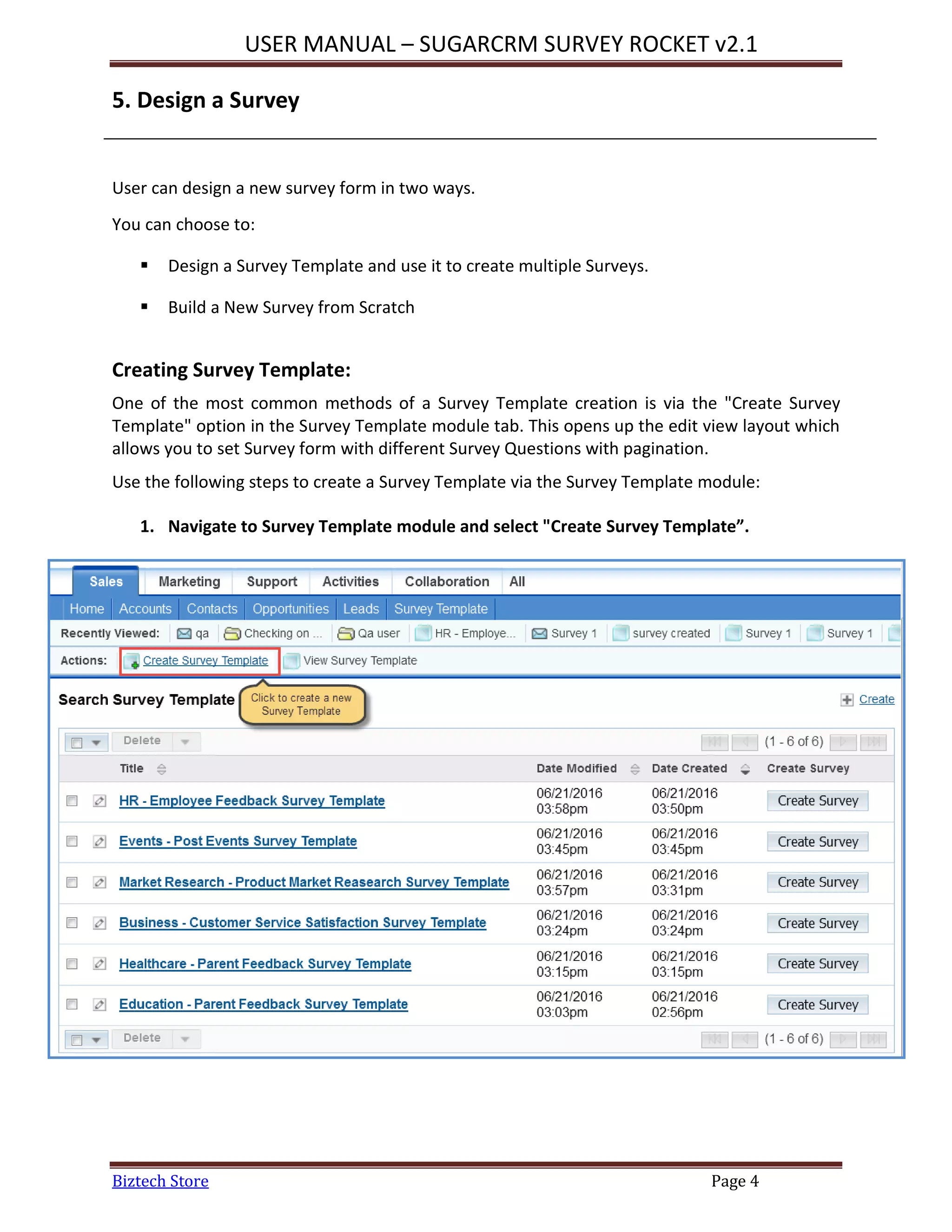 USER MANUAL – SUGARCRM SURVEY ROCKET v2.1
Biztech Store Page 4
5. Design a Survey
User can design a new survey form in two ways.
You can choose to:
 Design a Survey Template and use it to create multiple Surveys.
 Build a New Survey from Scratch
Creating Survey Template:
One of the most common methods of a Survey Template creation is via the "Create Survey
Template" option in the Survey Template module tab. This opens up the edit view layout which
allows you to set Survey form with different Survey Questions with pagination.
Use the following steps to create a Survey Template via the Survey Template module:
1. Navigate to Survey Template module and select "Create Survey Template”.
 
