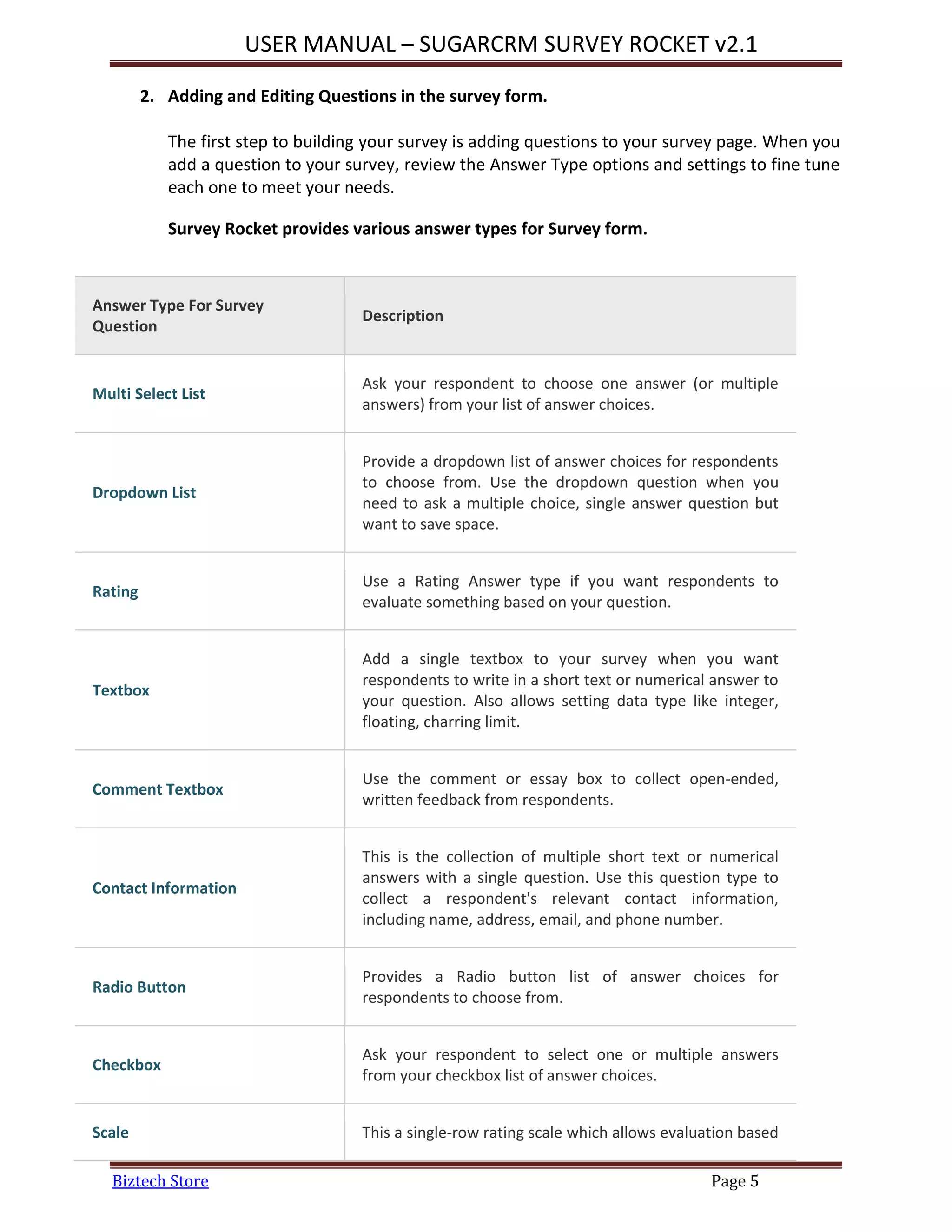 USER MANUAL – SUGARCRM SURVEY ROCKET v2.1
Biztech Store Page 5
2. Adding and Editing Questions in the survey form.
The first step to building your survey is adding questions to your survey page. When you
add a question to your survey, review the Answer Type options and settings to fine tune
each one to meet your needs.
Survey Rocket provides various answer types for Survey form.
Answer Type For Survey
Question
Description
Multi Select List
Ask your respondent to choose one answer (or multiple
answers) from your list of answer choices.
Dropdown List
Provide a dropdown list of answer choices for respondents
to choose from. Use the dropdown question when you
need to ask a multiple choice, single answer question but
want to save space.
Rating
Use a Rating Answer type if you want respondents to
evaluate something based on your question.
Textbox
Add a single textbox to your survey when you want
respondents to write in a short text or numerical answer to
your question. Also allows setting data type like integer,
floating, charring limit.
Comment Textbox
Use the comment or essay box to collect open-ended,
written feedback from respondents.
Contact Information
This is the collection of multiple short text or numerical
answers with a single question. Use this question type to
collect a respondent's relevant contact information,
including name, address, email, and phone number.
Radio Button
Provides a Radio button list of answer choices for
respondents to choose from.
Checkbox
Ask your respondent to select one or multiple answers
from your checkbox list of answer choices.
Scale This a single-row rating scale which allows evaluation based
 