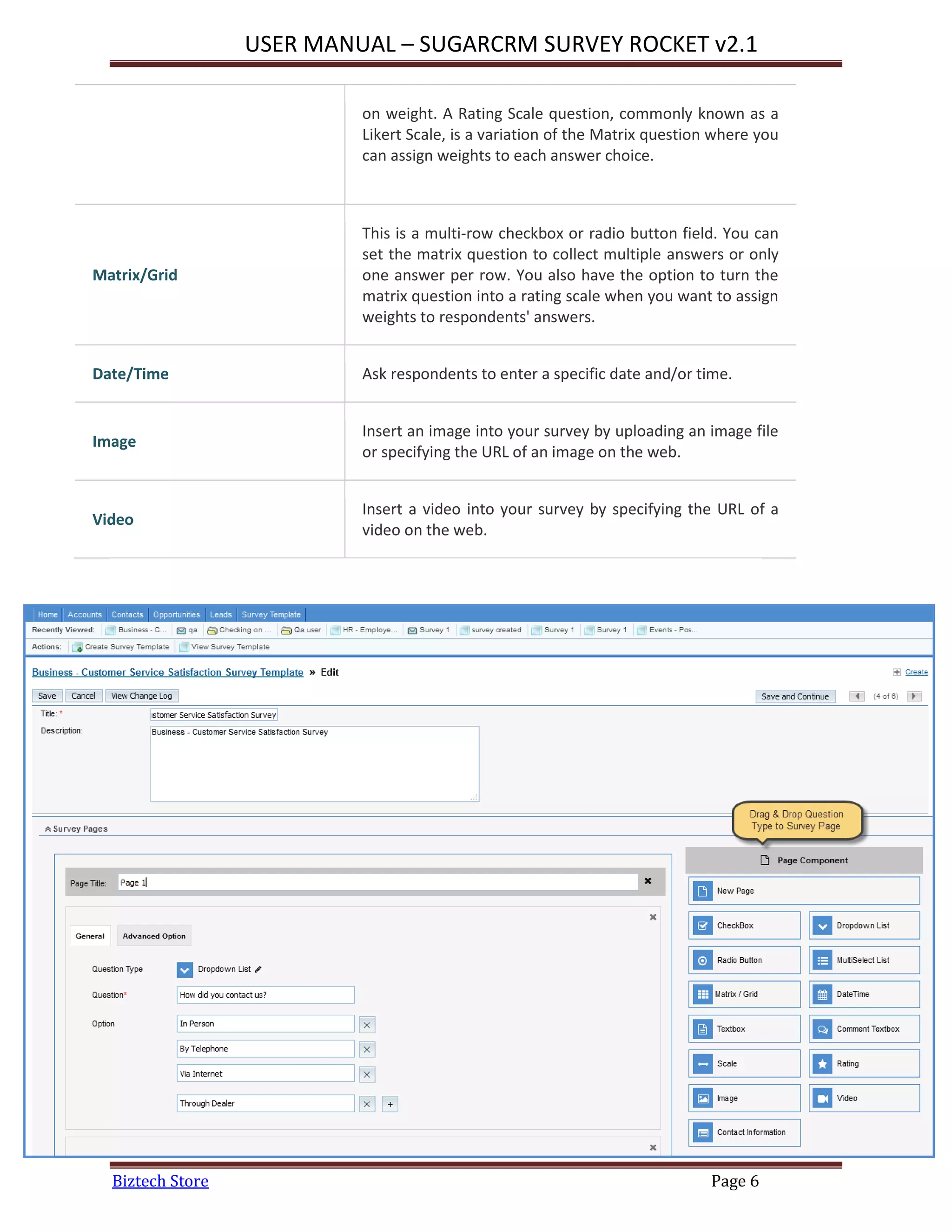 USER MANUAL – SUGARCRM SURVEY ROCKET v2.1
Biztech Store Page 6
on weight. A Rating Scale question, commonly known as a
Likert Scale, is a variation of the Matrix question where you
can assign weights to each answer choice.
Matrix/Grid
This is a multi-row checkbox or radio button field. You can
set the matrix question to collect multiple answers or only
one answer per row. You also have the option to turn the
matrix question into a rating scale when you want to assign
weights to respondents' answers.
Date/Time Ask respondents to enter a specific date and/or time.
Image
Insert an image into your survey by uploading an image file
or specifying the URL of an image on the web.
Video
Insert a video into your survey by specifying the URL of a
video on the web.
 
