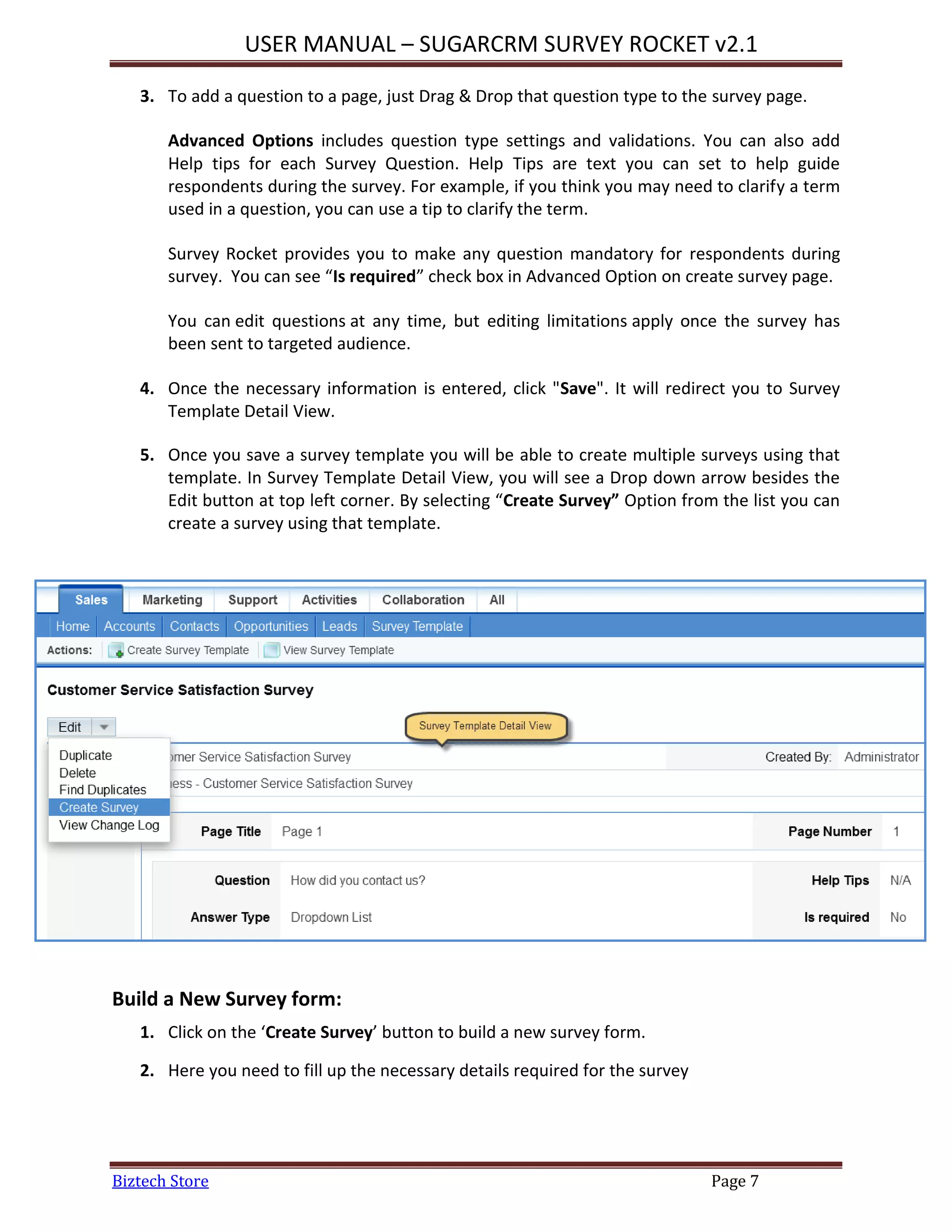 USER MANUAL – SUGARCRM SURVEY ROCKET v2.1
Biztech Store Page 7
3. To add a question to a page, just Drag & Drop that question type to the survey page.
Advanced Options includes question type settings and validations. You can also add
Help tips for each Survey Question. Help Tips are text you can set to help guide
respondents during the survey. For example, if you think you may need to clarify a term
used in a question, you can use a tip to clarify the term.
Survey Rocket provides you to make any question mandatory for respondents during
survey. You can see “Is required” check box in Advanced Option on create survey page.
You can edit questions at any time, but editing limitations apply once the survey has
been sent to targeted audience.
4. Once the necessary information is entered, click "Save". It will redirect you to Survey
Template Detail View.
5. Once you save a survey template you will be able to create multiple surveys using that
template. In Survey Template Detail View, you will see a Drop down arrow besides the
Edit button at top left corner. By selecting “Create Survey” Option from the list you can
create a survey using that template.
Build a New Survey form:
1. Click on the ‘Create Survey’ button to build a new survey form.
2. Here you need to fill up the necessary details required for the survey
 