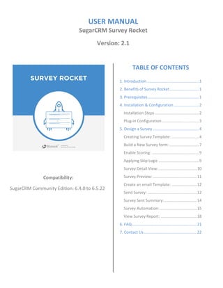 USER MANUAL
SugarCRM Survey Rocket
Version: 2.1
Compatibility:
SugarCRM Community Edition: 6.4.0 to 6.5.22
TABLE OF CONTENTS
1. Introduction................................................1
2. Benefits of Survey Rocket...........................1
3. Prerequisites...............................................1
4. Installation & Configuration .......................2
Installation Steps ........................................2
Plug-in Configuration..................................3
5. Design a Survey ..........................................4
Creating Survey Template: .........................4
Build a New Survey form: ...........................7
Enable Scoring: ...........................................9
Applying Skip Logic .....................................9
Survey Detail View:...................................10
Survey Preview: ........................................11
Create an email Template: .......................12
Send Survey: .............................................12
Survey Sent Summary:..............................14
Survey Automation:..................................15
View Survey Report: .................................18
6. FAQ ...........................................................21
7. Contact Us ................................................22
 