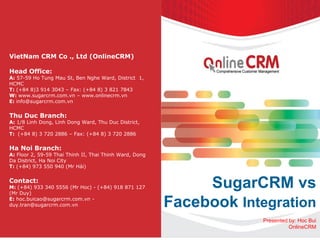 SugarCRM vs
Facebook Integration
Presented by: Hoc Bui
OnlineCRM
VietNam CRM Co ., Ltd (OnlineCRM)
Head Office:
A: 57-59 Ho Tung Mau St, Ben Nghe Ward, District 1,
HCMC
T: (+84 8)3 914 3043 – Fax: (+84 8) 3 821 7843
W: www.sugarcrm.com.vn – www.onlinecrm.vn
E: info@sugarcrm.com.vn
Thu Duc Branch:
A: 1/8 Linh Dong, Linh Dong Ward, Thu Duc District,
HCMC
T: (+84 8) 3 720 2886 – Fax: (+84 8) 3 720 2886
Ha Noi Branch:
A: Floor 2, 59-59 Thai Thinh II, Thai Thinh Ward, Dong
Da District, Ha Noi City
T: (+84) 973 550 940 (Mr Hải)
Contact:
M: (+84) 933 340 5556 (Mr Hoc) - (+84) 918 871 127
(Mr Duy)
E: hoc.buicao@sugarcrm.com.vn -
duy.tran@sugarcrm.com.vn
 