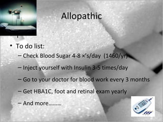 Allopathic
• T
• To do list:
   – Check Blood Sugar 4-8 ×’s/day (1460/yr)
   – Inject yourself with Insulin 3-5 times/day
   – Go to your doctor for blood work every 3 months
   – Get HBA1C, foot and retinal exam yearly
   – And more………
 