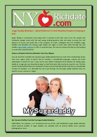 Sugar Daddy Websites – Ideal Platforms To Find Wealthy People for Dating In
NYC
Sugar dating is a buzzword now-a-days that is counted as the best way to let rich, wealth and
handsome people meet with hot and young sizzling beauties who are ready to enjoy the real
pleasure of luxury and lavish life in the company of smart, intelligent and rich. Wealthy sugar
daddies and beautiful hot sizzling sugar babies are eager to meet each other through top and
reliable sugar daddy websites in NYC or anywhere else. You have to choose the best one by keeping
in mind some essential points.
Choose a Website That Have Members from Your Region
You can also find a reliable and reputed sugar daddy website that has most of its membership drawn
from your region, state or nation. Not to mention a considerable language, cultural and travel
advantages to search for one in your home area. Before making the final decision for dating sugar
daddy or a sugar girl, you should also keep in mind time-zone that may be an issue for you. The fact
cannot be denied that there are thousands of local and national dating sites that have a considerable
number of members. It is advisable for you to go through the top sugar daddy websites that are
specific to your country or region.
Get Genuine Profiles from the Top Sugar Daddy Websites
NYRichDate, for instance, is an acclaimed and one of the well-established sugar daddy websites
where genuine profiles of sugar daddies are available with all precise details and a genuine
photograph or more.
 