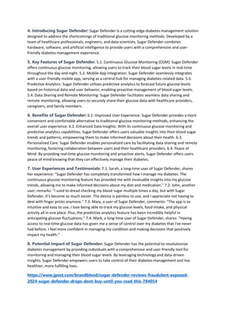 4. Introducing Sugar Defender: Sugar Defender is a cutting-edge diabetes management solution
designed to address the shortcomings of traditional glucose monitoring methods. Developed by a
team of healthcare professionals, engineers, and data scientists, Sugar Defender combines
hardware, software, and artificial intelligence to provide users with a comprehensive and user-
friendly diabetes management experience.
5. Key Features of Sugar Defender: 5.1. Continuous Glucose Monitoring (CGM): Sugar Defender
offers continuous glucose monitoring, allowing users to track their blood sugar levels in real-time
throughout the day and night. 5.2. Mobile App Integration: Sugar Defender seamlessly integrates
with a user-friendly mobile app, serving as a central hub for managing diabetes-related data. 5.3.
Predictive Analytics: Sugar Defender utilizes predictive analytics to forecast future glucose levels
based on historical data and user behavior, enabling proactive management of blood sugar levels.
5.4. Data Sharing and Remote Monitoring: Sugar Defender facilitates seamless data sharing and
remote monitoring, allowing users to securely share their glucose data with healthcare providers,
caregivers, and family members.
6. Benefits of Sugar Defender: 6.1. Improved User Experience: Sugar Defender provides a more
convenient and comfortable alternative to traditional glucose monitoring methods, enhancing the
overall user experience. 6.2. Enhanced Data Insights: With its continuous glucose monitoring and
predictive analytics capabilities, Sugar Defender offers users valuable insights into their blood sugar
trends and patterns, empowering them to make informed decisions about their health. 6.3.
Personalized Care: Sugar Defender enables personalized care by facilitating data sharing and remote
monitoring, fostering collaboration between users and their healthcare providers. 6.4. Peace of
Mind: By providing real-time glucose monitoring and proactive alerts, Sugar Defender offers users
peace of mind knowing that they can effectively manage their diabetes.
7. User Experiences and Testimonials: 7.1. Sarah, a long-time user of Sugar Defender, shares
her experience: "Sugar Defender has completely transformed how I manage my diabetes. The
continuous glucose monitoring feature has provided me with invaluable insights into my glucose
trends, allowing me to make informed decisions about my diet and medication." 7.2. John, another
user, remarks: "I used to dread checking my blood sugar multiple times a day, but with Sugar
Defender, it's become so much easier. The device is painless to use, and I appreciate not having to
deal with finger pricks anymore." 7.3. Mary, a user of Sugar Defender, comments: "The app is so
intuitive and easy to use. I love being able to track my glucose levels, food intake, and physical
activity all in one place. Plus, the predictive analytics feature has been incredibly helpful in
anticipating glucose fluctuations." 7.4. Mark, a long-time user of Sugar Defender, shares: "Having
access to real-time glucose data has given me a sense of control over my diabetes that I've never
had before. I feel more confident in managing my condition and making decisions that positively
impact my health."
8. Potential Impact of Sugar Defender: Sugar Defender has the potential to revolutionize
diabetes management by providing individuals with a comprehensive and user-friendly tool for
monitoring and managing their blood sugar levels. By leveraging technology and data-driven
insights, Sugar Defender empowers users to take control of their diabetes management and live
healthier, more fulfilling lives.
https://www.jpost.com/brandblend/sugar-defender-reviews-fraudulent-exposed-
2024-sugar-defender-drops-dont-buy-until-you-read-this-784054
 