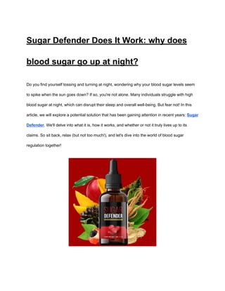‭
Sugar Defender Does It Work: why does‬
‭
blood sugar go up at night?‬
‭
Do you find yourself tossing and turning at night, wondering why your blood sugar levels seem‬
‭
to spike when the sun goes down? If so, you're not alone. Many individuals struggle with high‬
‭
blood sugar at night, which can disrupt their sleep and overall well-being. But fear not! In this‬
‭
article, we will explore a potential solution that has been gaining attention in recent years:‬‭
Sugar‬
‭
Defender‬
‭
. We'll delve into what it is, how it works, and whether or not it truly lives up to its‬
‭
claims. So sit back, relax (but not too much!), and let's dive into the world of blood sugar‬
‭
regulation together!‬
 