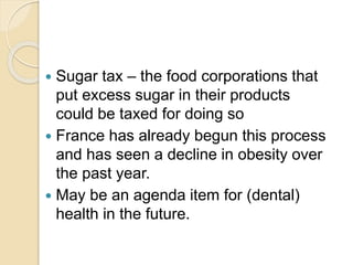  Sugar tax – the food corporations that
put excess sugar in their products
could be taxed for doing so
 France has already begun this process
and has seen a decline in obesity over
the past year.
 May be an agenda item for (dental)
health in the future.
 