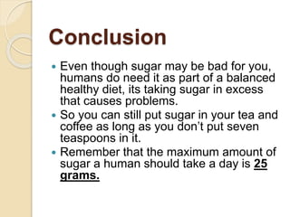 Conclusion
 Even though sugar may be bad for you,
humans do need it as part of a balanced
healthy diet, its taking sugar in excess
that causes problems.
 So you can still put sugar in your tea and
coffee as long as you don’t put seven
teaspoons in it.
 Remember that the maximum amount of
sugar a human should take a day is 25
grams.
 