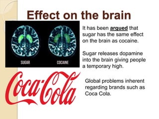 Effect on the brain
It has been argued that
sugar has the same effect
on the brain as cocaine.
Sugar releases dopamine
into the brain giving people
a temporary high.
Global problems inherent
regarding brands such as
Coca Cola.
 