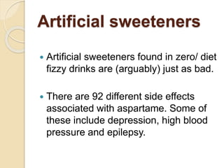 Artificial sweeteners
 Artificial sweeteners found in zero/ diet
fizzy drinks are (arguably) just as bad.
 There are 92 different side effects
associated with aspartame. Some of
these include depression, high blood
pressure and epilepsy.
 