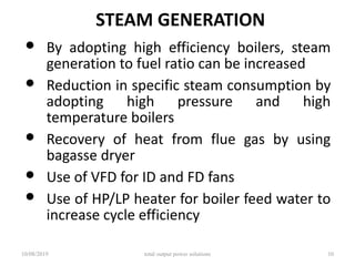 STEAM GENERATION
• By adopting high efficiency boilers, steam
generation to fuel ratio can be increased
• Reduction in specific steam consumption by
adopting high pressure and high
temperature boilers
• Recovery of heat from flue gas by using
bagasse dryer
• Use of VFD for ID and FD fans
• Use of HP/LP heater for boiler feed water to
increase cycle efficiency
10/08/2019 total output power solutions 10
 