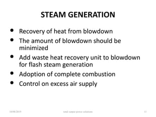 STEAM GENERATION
• Recovery of heat from blowdown
• The amount of blowdown should be
minimized
• Add waste heat recovery unit to blowdown
for flash steam generation
• Adoption of complete combustion
• Control on excess air supply
10/08/2019 total output power solutions 11
 