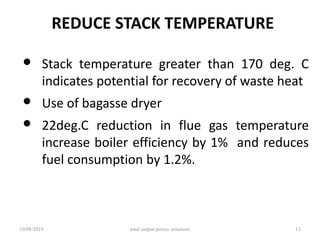 REDUCE STACK TEMPERATURE
• Stack temperature greater than 170 deg. C
indicates potential for recovery of waste heat
• Use of bagasse dryer
• 22deg.C reduction in flue gas temperature
increase boiler efficiency by 1% and reduces
fuel consumption by 1.2%.
10/08/2019 total output power solutions 13
 
