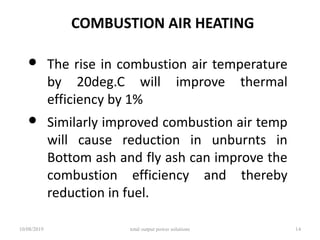 COMBUSTION AIR HEATING
• The rise in combustion air temperature
by 20deg.C will improve thermal
efficiency by 1%
• Similarly improved combustion air temp
will cause reduction in unburnts in
Bottom ash and fly ash can improve the
combustion efficiency and thereby
reduction in fuel.
10/08/2019 total output power solutions 14
 