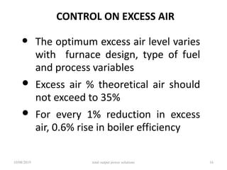 CONTROL ON EXCESS AIR
• The optimum excess air level varies
with furnace design, type of fuel
and process variables
• Excess air % theoretical air should
not exceed to 35%
• For every 1% reduction in excess
air, 0.6% rise in boiler efficiency
10/08/2019 total output power solutions 16
 