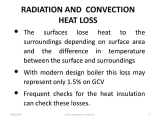 RADIATION AND CONVECTION
HEAT LOSS
• The surfaces lose heat to the
surroundings depending on surface area
and the difference in temperature
between the surface and surroundings
• With modern design boiler this loss may
represent only 1.5% on GCV
• Frequent checks for the heat insulation
can check these losses.
10/08/2019 total output power solutions 17
 