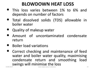 BLOWDOWN HEAT LOSS
• This loss varies between 1% to 6% and
depends on number of factors
• Total dissolved solids (TDS) allowable in
boiler water
• Quality of makeup water
• Amount of uncontaminated condensate
return
• Boiler load variations
• Correct checking and maintenance of feed
water and boiler water quality, maximising
condensate return and smoothing load
swings will minimise the loss10/08/2019 total output power solutions 18
 
