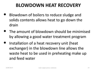 BLOWDOWN HEAT RECOVERY
• Blowdown of boilers to reduce sludge and
solids contents allows heat to go down the
drain
• The amount of blowdown should be minimised
by allowing a good water treatment program
• Installation of a heat recovery unit (heat
exchanger) in the blowdown line allows the
waste heat to be used in preheating make up
and feed water
10/08/2019 total output power solutions 19
 